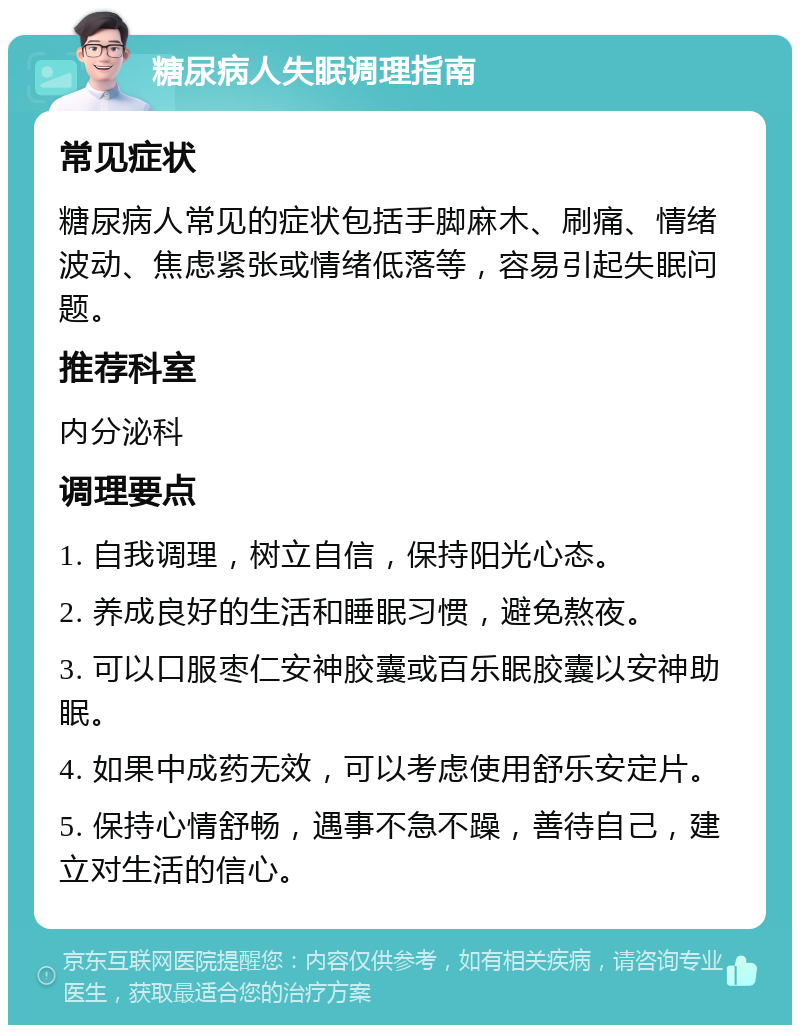 糖尿病人失眠调理指南 常见症状 糖尿病人常见的症状包括手脚麻木、刷痛、情绪波动、焦虑紧张或情绪低落等，容易引起失眠问题。 推荐科室 内分泌科 调理要点 1. 自我调理，树立自信，保持阳光心态。 2. 养成良好的生活和睡眠习惯，避免熬夜。 3. 可以口服枣仁安神胶囊或百乐眠胶囊以安神助眠。 4. 如果中成药无效，可以考虑使用舒乐安定片。 5. 保持心情舒畅，遇事不急不躁，善待自己，建立对生活的信心。