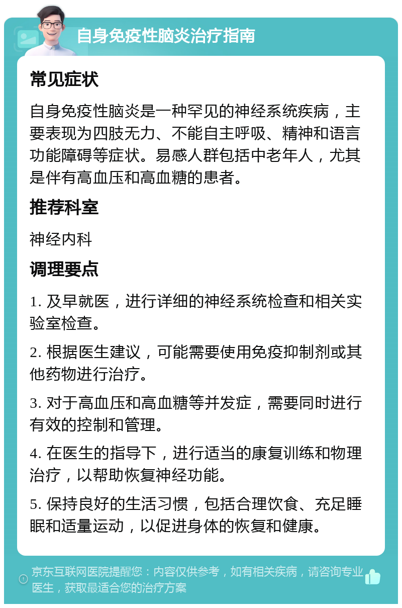 自身免疫性脑炎治疗指南 常见症状 自身免疫性脑炎是一种罕见的神经系统疾病，主要表现为四肢无力、不能自主呼吸、精神和语言功能障碍等症状。易感人群包括中老年人，尤其是伴有高血压和高血糖的患者。 推荐科室 神经内科 调理要点 1. 及早就医，进行详细的神经系统检查和相关实验室检查。 2. 根据医生建议，可能需要使用免疫抑制剂或其他药物进行治疗。 3. 对于高血压和高血糖等并发症，需要同时进行有效的控制和管理。 4. 在医生的指导下，进行适当的康复训练和物理治疗，以帮助恢复神经功能。 5. 保持良好的生活习惯，包括合理饮食、充足睡眠和适量运动，以促进身体的恢复和健康。