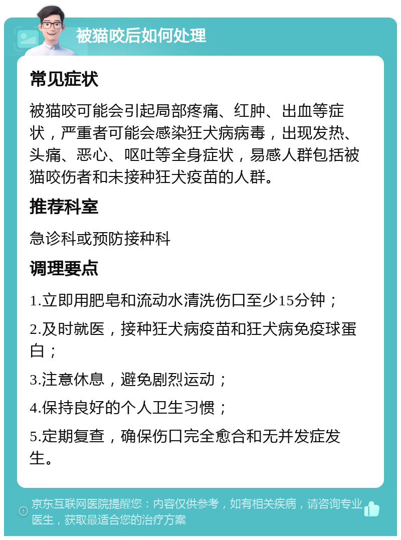 被猫咬后如何处理 常见症状 被猫咬可能会引起局部疼痛、红肿、出血等症状，严重者可能会感染狂犬病病毒，出现发热、头痛、恶心、呕吐等全身症状，易感人群包括被猫咬伤者和未接种狂犬疫苗的人群。 推荐科室 急诊科或预防接种科 调理要点 1.立即用肥皂和流动水清洗伤口至少15分钟； 2.及时就医，接种狂犬病疫苗和狂犬病免疫球蛋白； 3.注意休息，避免剧烈运动； 4.保持良好的个人卫生习惯； 5.定期复查，确保伤口完全愈合和无并发症发生。