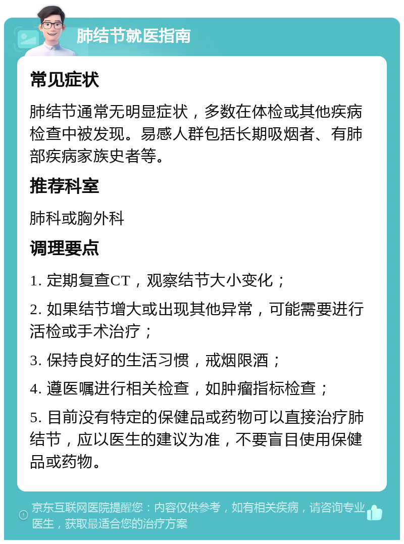 肺结节就医指南 常见症状 肺结节通常无明显症状，多数在体检或其他疾病检查中被发现。易感人群包括长期吸烟者、有肺部疾病家族史者等。 推荐科室 肺科或胸外科 调理要点 1. 定期复查CT，观察结节大小变化； 2. 如果结节增大或出现其他异常，可能需要进行活检或手术治疗； 3. 保持良好的生活习惯，戒烟限酒； 4. 遵医嘱进行相关检查，如肿瘤指标检查； 5. 目前没有特定的保健品或药物可以直接治疗肺结节，应以医生的建议为准，不要盲目使用保健品或药物。