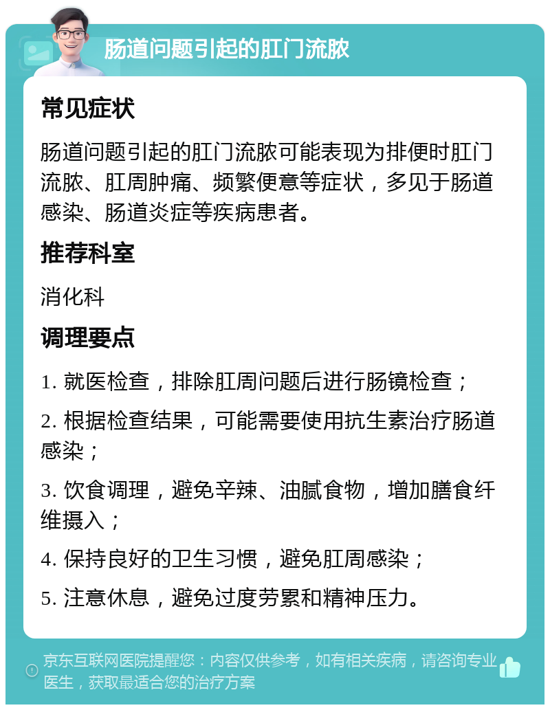 肠道问题引起的肛门流脓 常见症状 肠道问题引起的肛门流脓可能表现为排便时肛门流脓、肛周肿痛、频繁便意等症状，多见于肠道感染、肠道炎症等疾病患者。 推荐科室 消化科 调理要点 1. 就医检查，排除肛周问题后进行肠镜检查； 2. 根据检查结果，可能需要使用抗生素治疗肠道感染； 3. 饮食调理，避免辛辣、油腻食物，增加膳食纤维摄入； 4. 保持良好的卫生习惯，避免肛周感染； 5. 注意休息，避免过度劳累和精神压力。