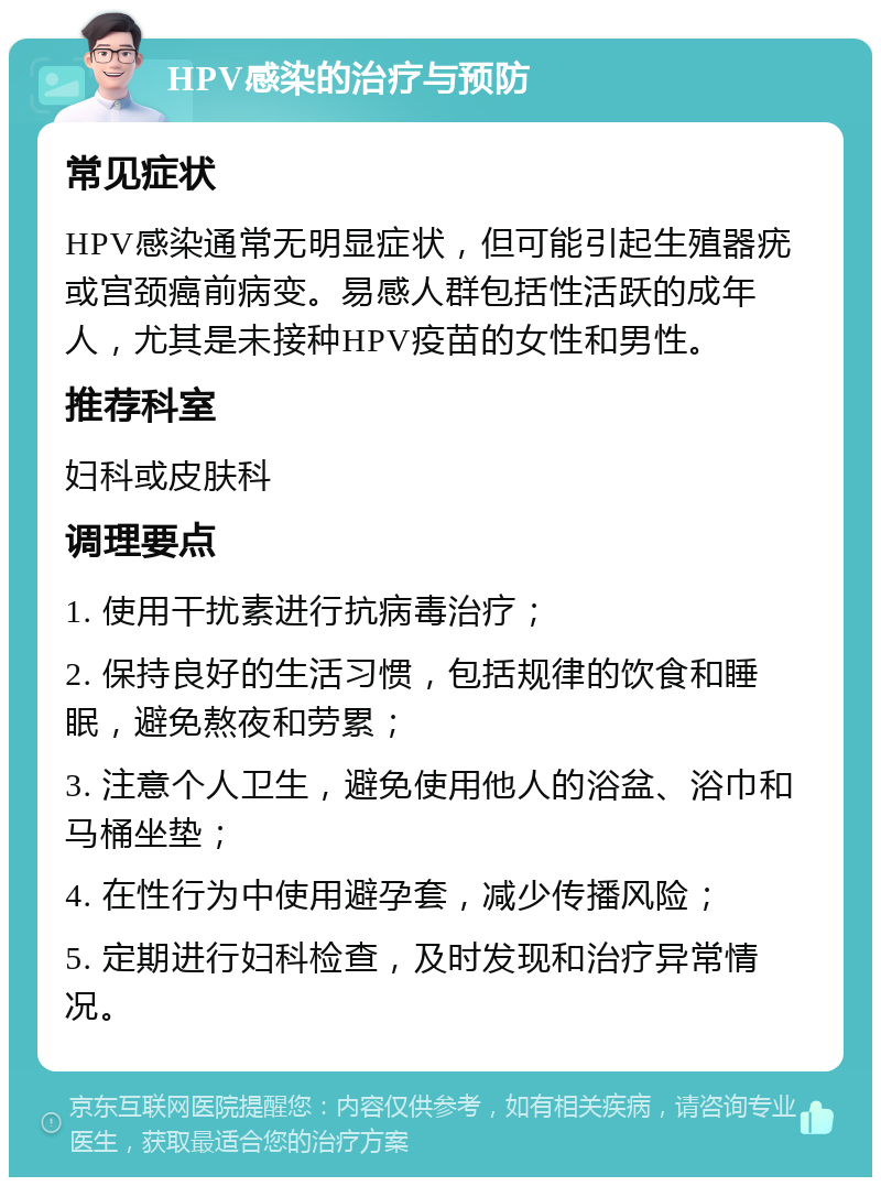 HPV感染的治疗与预防 常见症状 HPV感染通常无明显症状，但可能引起生殖器疣或宫颈癌前病变。易感人群包括性活跃的成年人，尤其是未接种HPV疫苗的女性和男性。 推荐科室 妇科或皮肤科 调理要点 1. 使用干扰素进行抗病毒治疗； 2. 保持良好的生活习惯，包括规律的饮食和睡眠，避免熬夜和劳累； 3. 注意个人卫生，避免使用他人的浴盆、浴巾和马桶坐垫； 4. 在性行为中使用避孕套，减少传播风险； 5. 定期进行妇科检查，及时发现和治疗异常情况。