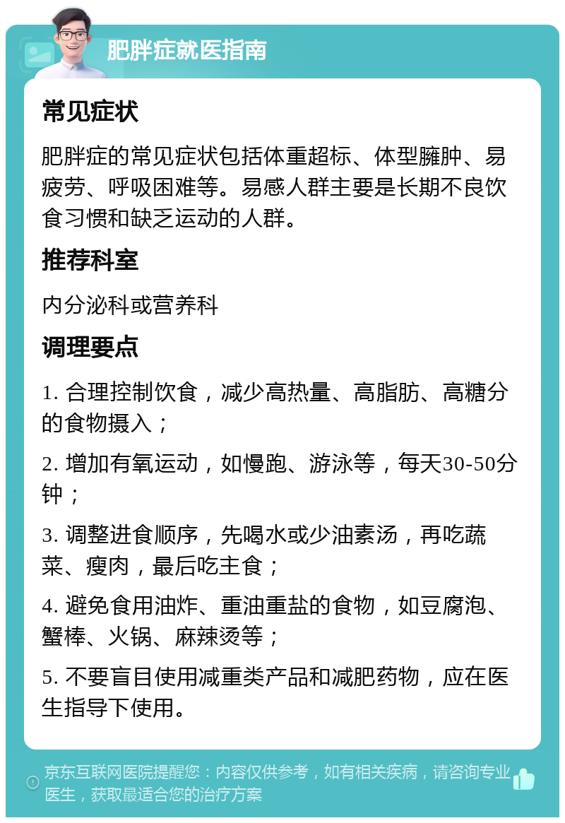 肥胖症就医指南 常见症状 肥胖症的常见症状包括体重超标、体型臃肿、易疲劳、呼吸困难等。易感人群主要是长期不良饮食习惯和缺乏运动的人群。 推荐科室 内分泌科或营养科 调理要点 1. 合理控制饮食，减少高热量、高脂肪、高糖分的食物摄入； 2. 增加有氧运动，如慢跑、游泳等，每天30-50分钟； 3. 调整进食顺序，先喝水或少油素汤，再吃蔬菜、瘦肉，最后吃主食； 4. 避免食用油炸、重油重盐的食物，如豆腐泡、蟹棒、火锅、麻辣烫等； 5. 不要盲目使用减重类产品和减肥药物，应在医生指导下使用。