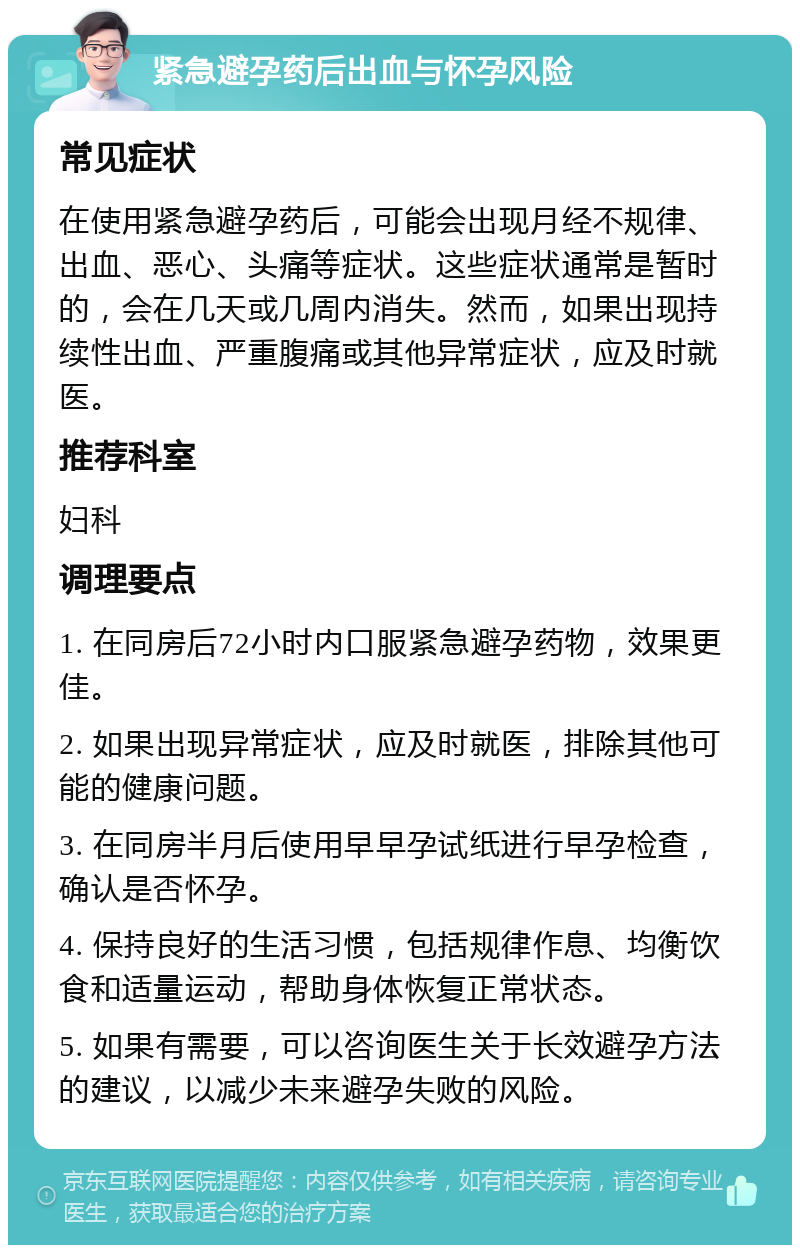 紧急避孕药后出血与怀孕风险 常见症状 在使用紧急避孕药后，可能会出现月经不规律、出血、恶心、头痛等症状。这些症状通常是暂时的，会在几天或几周内消失。然而，如果出现持续性出血、严重腹痛或其他异常症状，应及时就医。 推荐科室 妇科 调理要点 1. 在同房后72小时内口服紧急避孕药物，效果更佳。 2. 如果出现异常症状，应及时就医，排除其他可能的健康问题。 3. 在同房半月后使用早早孕试纸进行早孕检查，确认是否怀孕。 4. 保持良好的生活习惯，包括规律作息、均衡饮食和适量运动，帮助身体恢复正常状态。 5. 如果有需要，可以咨询医生关于长效避孕方法的建议，以减少未来避孕失败的风险。