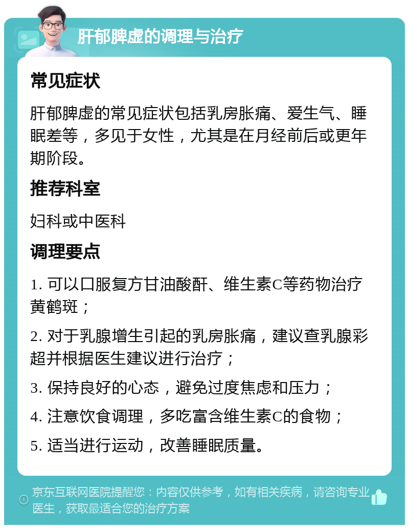 肝郁脾虚的调理与治疗 常见症状 肝郁脾虚的常见症状包括乳房胀痛、爱生气、睡眠差等，多见于女性，尤其是在月经前后或更年期阶段。 推荐科室 妇科或中医科 调理要点 1. 可以口服复方甘油酸酐、维生素C等药物治疗黄鹤斑； 2. 对于乳腺增生引起的乳房胀痛，建议查乳腺彩超并根据医生建议进行治疗； 3. 保持良好的心态，避免过度焦虑和压力； 4. 注意饮食调理，多吃富含维生素C的食物； 5. 适当进行运动，改善睡眠质量。