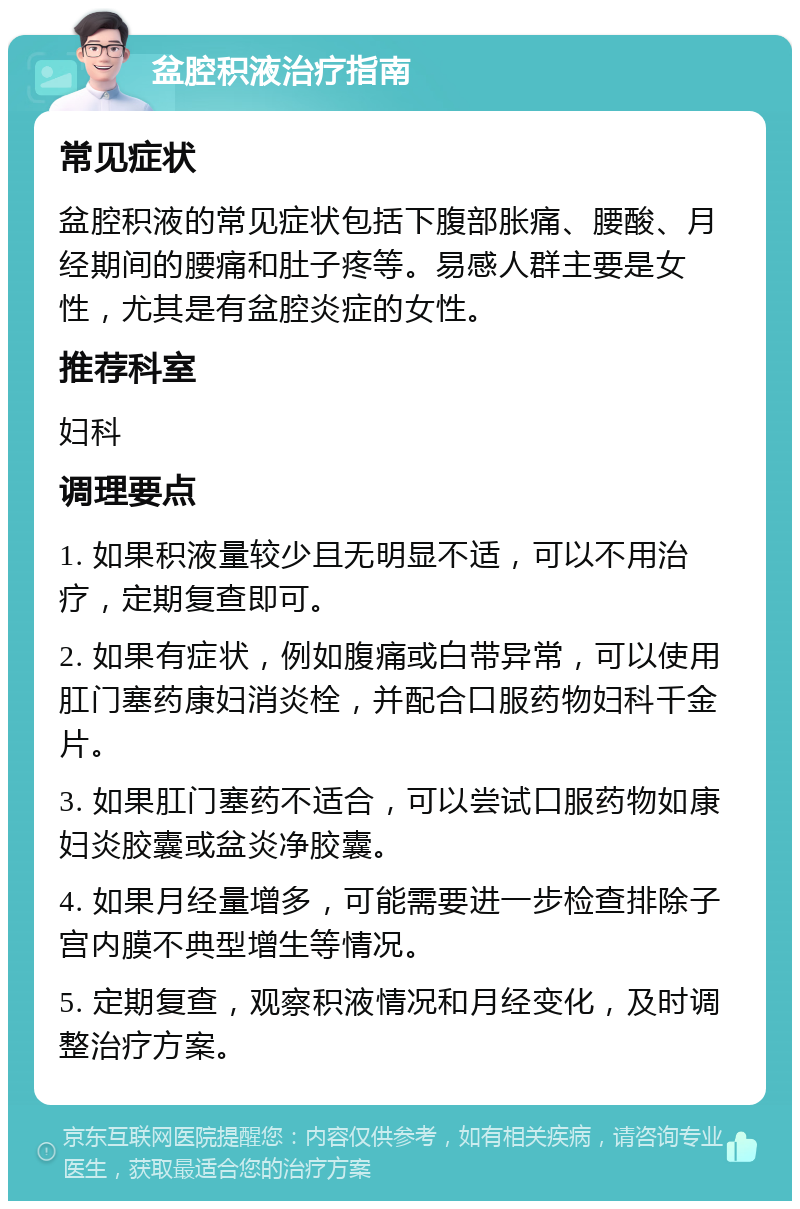 盆腔积液治疗指南 常见症状 盆腔积液的常见症状包括下腹部胀痛、腰酸、月经期间的腰痛和肚子疼等。易感人群主要是女性，尤其是有盆腔炎症的女性。 推荐科室 妇科 调理要点 1. 如果积液量较少且无明显不适，可以不用治疗，定期复查即可。 2. 如果有症状，例如腹痛或白带异常，可以使用肛门塞药康妇消炎栓，并配合口服药物妇科千金片。 3. 如果肛门塞药不适合，可以尝试口服药物如康妇炎胶囊或盆炎净胶囊。 4. 如果月经量增多，可能需要进一步检查排除子宫内膜不典型增生等情况。 5. 定期复查，观察积液情况和月经变化，及时调整治疗方案。