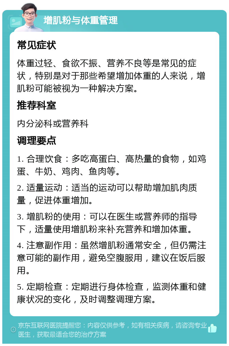 增肌粉与体重管理 常见症状 体重过轻、食欲不振、营养不良等是常见的症状，特别是对于那些希望增加体重的人来说，增肌粉可能被视为一种解决方案。 推荐科室 内分泌科或营养科 调理要点 1. 合理饮食：多吃高蛋白、高热量的食物，如鸡蛋、牛奶、鸡肉、鱼肉等。 2. 适量运动：适当的运动可以帮助增加肌肉质量，促进体重增加。 3. 增肌粉的使用：可以在医生或营养师的指导下，适量使用增肌粉来补充营养和增加体重。 4. 注意副作用：虽然增肌粉通常安全，但仍需注意可能的副作用，避免空腹服用，建议在饭后服用。 5. 定期检查：定期进行身体检查，监测体重和健康状况的变化，及时调整调理方案。