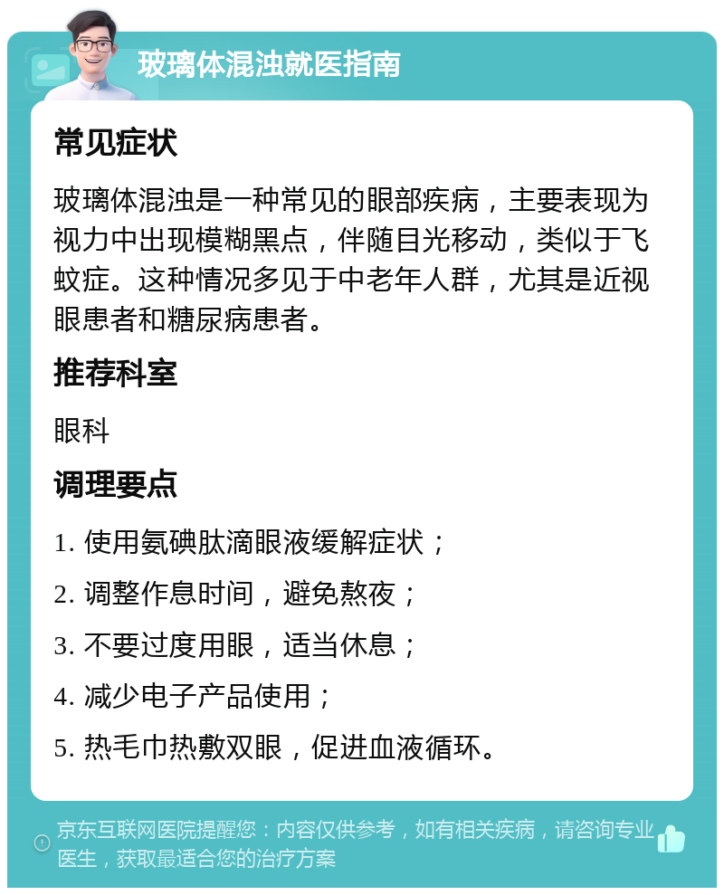 玻璃体混浊就医指南 常见症状 玻璃体混浊是一种常见的眼部疾病，主要表现为视力中出现模糊黑点，伴随目光移动，类似于飞蚊症。这种情况多见于中老年人群，尤其是近视眼患者和糖尿病患者。 推荐科室 眼科 调理要点 1. 使用氨碘肽滴眼液缓解症状； 2. 调整作息时间，避免熬夜； 3. 不要过度用眼，适当休息； 4. 减少电子产品使用； 5. 热毛巾热敷双眼，促进血液循环。