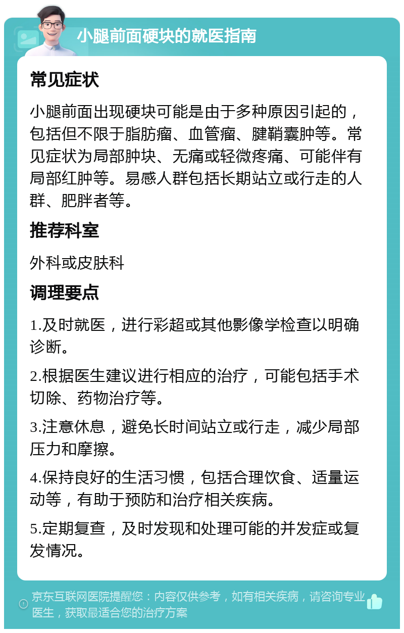 小腿前面硬块的就医指南 常见症状 小腿前面出现硬块可能是由于多种原因引起的，包括但不限于脂肪瘤、血管瘤、腱鞘囊肿等。常见症状为局部肿块、无痛或轻微疼痛、可能伴有局部红肿等。易感人群包括长期站立或行走的人群、肥胖者等。 推荐科室 外科或皮肤科 调理要点 1.及时就医，进行彩超或其他影像学检查以明确诊断。 2.根据医生建议进行相应的治疗，可能包括手术切除、药物治疗等。 3.注意休息，避免长时间站立或行走，减少局部压力和摩擦。 4.保持良好的生活习惯，包括合理饮食、适量运动等，有助于预防和治疗相关疾病。 5.定期复查，及时发现和处理可能的并发症或复发情况。