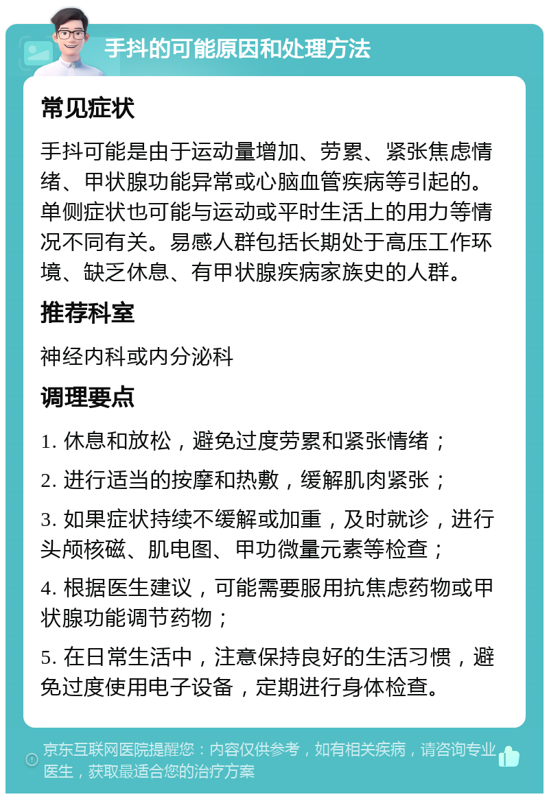 手抖的可能原因和处理方法 常见症状 手抖可能是由于运动量增加、劳累、紧张焦虑情绪、甲状腺功能异常或心脑血管疾病等引起的。单侧症状也可能与运动或平时生活上的用力等情况不同有关。易感人群包括长期处于高压工作环境、缺乏休息、有甲状腺疾病家族史的人群。 推荐科室 神经内科或内分泌科 调理要点 1. 休息和放松，避免过度劳累和紧张情绪； 2. 进行适当的按摩和热敷，缓解肌肉紧张； 3. 如果症状持续不缓解或加重，及时就诊，进行头颅核磁、肌电图、甲功微量元素等检查； 4. 根据医生建议，可能需要服用抗焦虑药物或甲状腺功能调节药物； 5. 在日常生活中，注意保持良好的生活习惯，避免过度使用电子设备，定期进行身体检查。