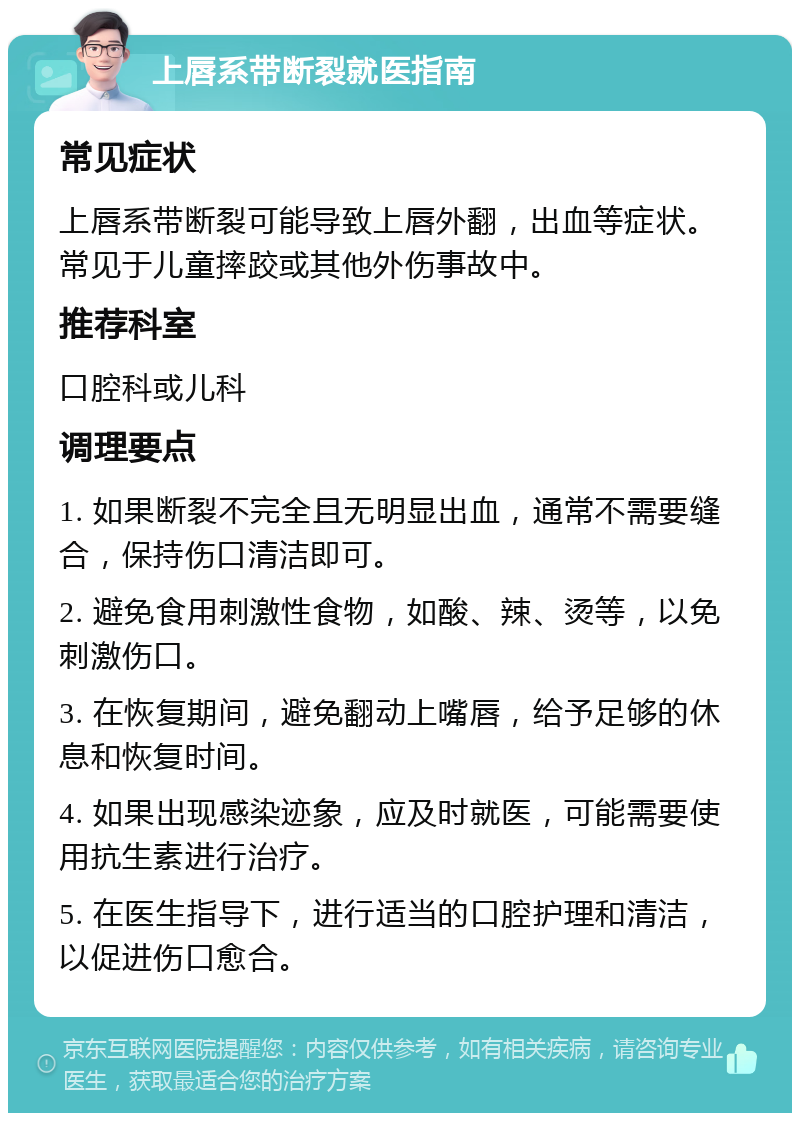 上唇系带断裂就医指南 常见症状 上唇系带断裂可能导致上唇外翻，出血等症状。常见于儿童摔跤或其他外伤事故中。 推荐科室 口腔科或儿科 调理要点 1. 如果断裂不完全且无明显出血，通常不需要缝合，保持伤口清洁即可。 2. 避免食用刺激性食物，如酸、辣、烫等，以免刺激伤口。 3. 在恢复期间，避免翻动上嘴唇，给予足够的休息和恢复时间。 4. 如果出现感染迹象，应及时就医，可能需要使用抗生素进行治疗。 5. 在医生指导下，进行适当的口腔护理和清洁，以促进伤口愈合。