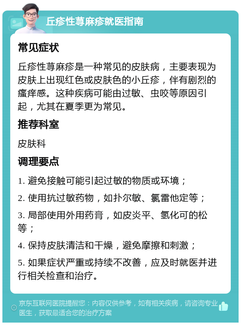 丘疹性荨麻疹就医指南 常见症状 丘疹性荨麻疹是一种常见的皮肤病，主要表现为皮肤上出现红色或皮肤色的小丘疹，伴有剧烈的瘙痒感。这种疾病可能由过敏、虫咬等原因引起，尤其在夏季更为常见。 推荐科室 皮肤科 调理要点 1. 避免接触可能引起过敏的物质或环境； 2. 使用抗过敏药物，如扑尔敏、氯雷他定等； 3. 局部使用外用药膏，如皮炎平、氢化可的松等； 4. 保持皮肤清洁和干燥，避免摩擦和刺激； 5. 如果症状严重或持续不改善，应及时就医并进行相关检查和治疗。