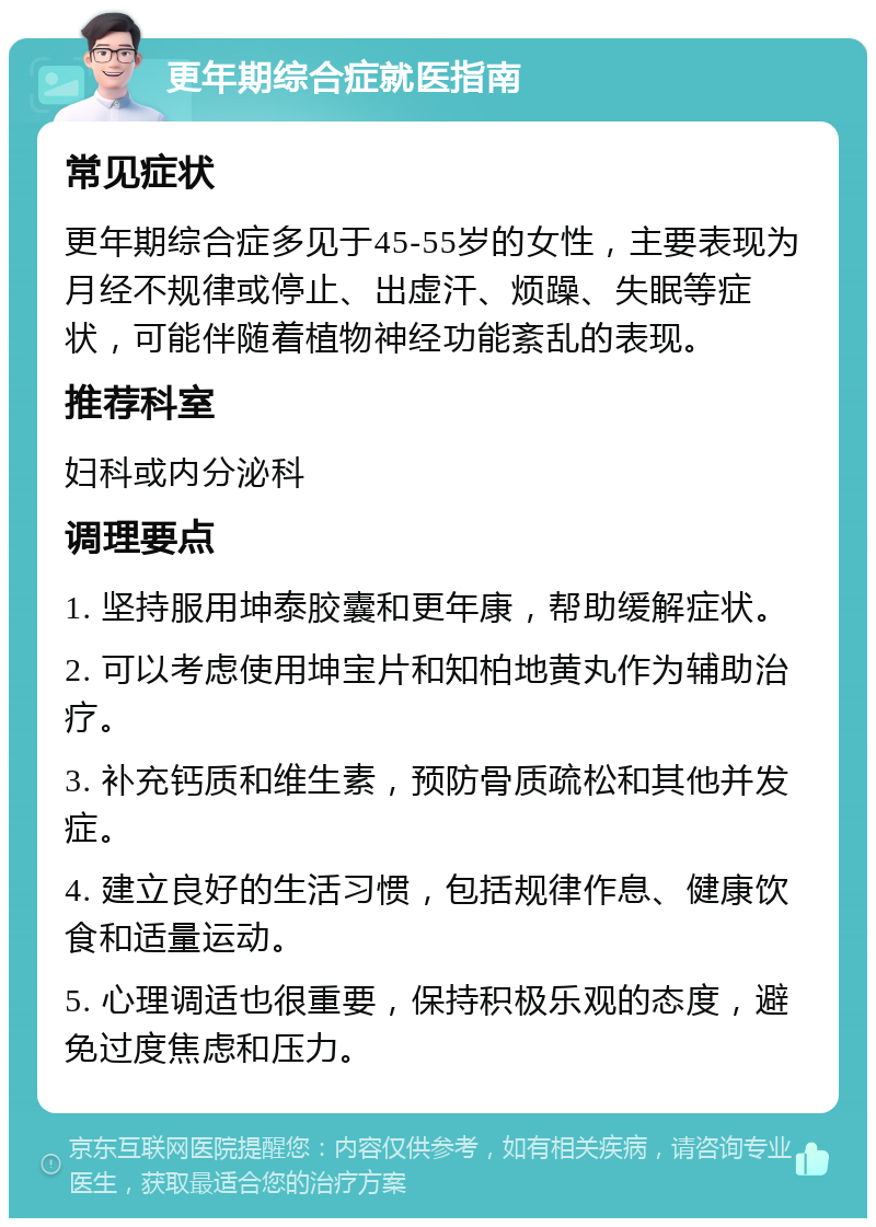 更年期综合症就医指南 常见症状 更年期综合症多见于45-55岁的女性，主要表现为月经不规律或停止、出虚汗、烦躁、失眠等症状，可能伴随着植物神经功能紊乱的表现。 推荐科室 妇科或内分泌科 调理要点 1. 坚持服用坤泰胶囊和更年康，帮助缓解症状。 2. 可以考虑使用坤宝片和知柏地黄丸作为辅助治疗。 3. 补充钙质和维生素，预防骨质疏松和其他并发症。 4. 建立良好的生活习惯，包括规律作息、健康饮食和适量运动。 5. 心理调适也很重要，保持积极乐观的态度，避免过度焦虑和压力。