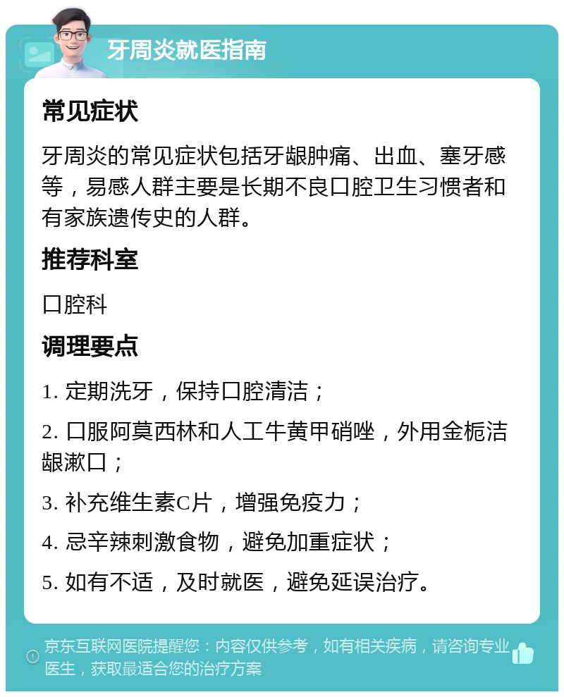 牙周炎就医指南 常见症状 牙周炎的常见症状包括牙龈肿痛、出血、塞牙感等，易感人群主要是长期不良口腔卫生习惯者和有家族遗传史的人群。 推荐科室 口腔科 调理要点 1. 定期洗牙，保持口腔清洁； 2. 口服阿莫西林和人工牛黄甲硝唑，外用金栀洁龈漱口； 3. 补充维生素C片，增强免疫力； 4. 忌辛辣刺激食物，避免加重症状； 5. 如有不适，及时就医，避免延误治疗。