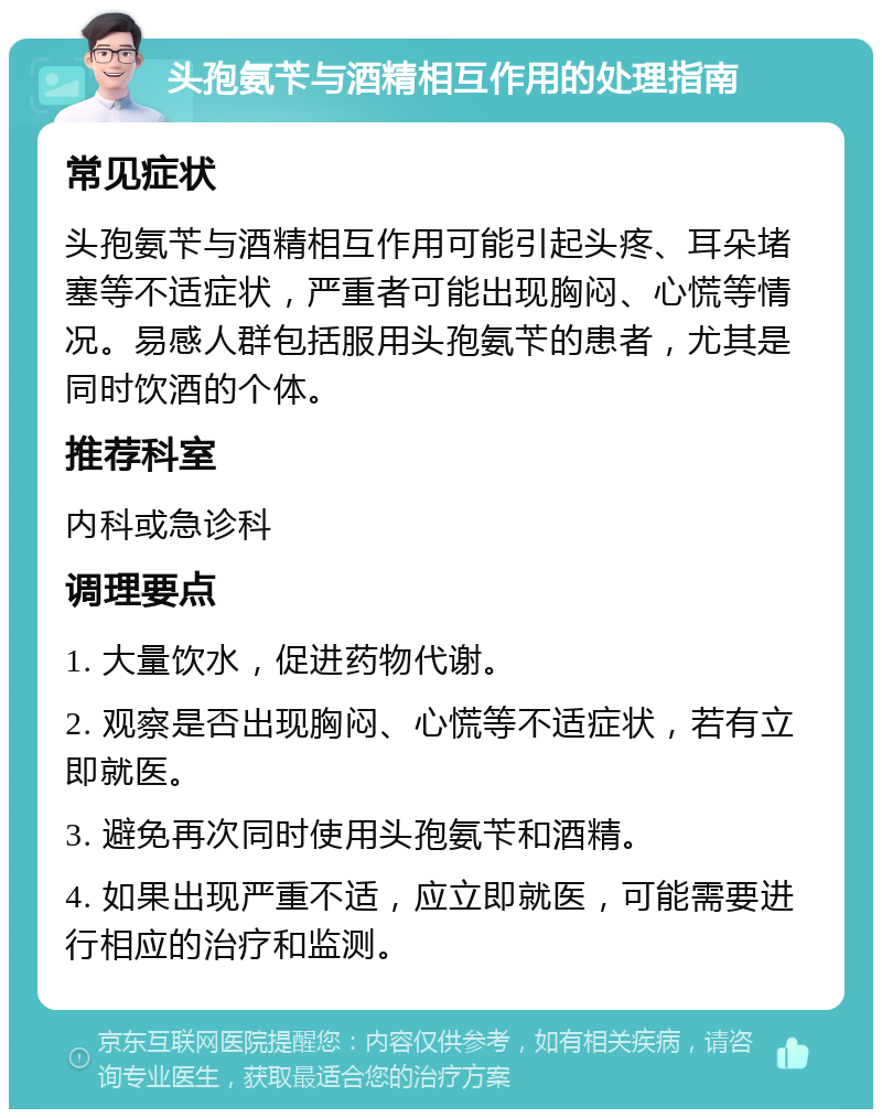 头孢氨苄与酒精相互作用的处理指南 常见症状 头孢氨苄与酒精相互作用可能引起头疼、耳朵堵塞等不适症状，严重者可能出现胸闷、心慌等情况。易感人群包括服用头孢氨苄的患者，尤其是同时饮酒的个体。 推荐科室 内科或急诊科 调理要点 1. 大量饮水，促进药物代谢。 2. 观察是否出现胸闷、心慌等不适症状，若有立即就医。 3. 避免再次同时使用头孢氨苄和酒精。 4. 如果出现严重不适，应立即就医，可能需要进行相应的治疗和监测。