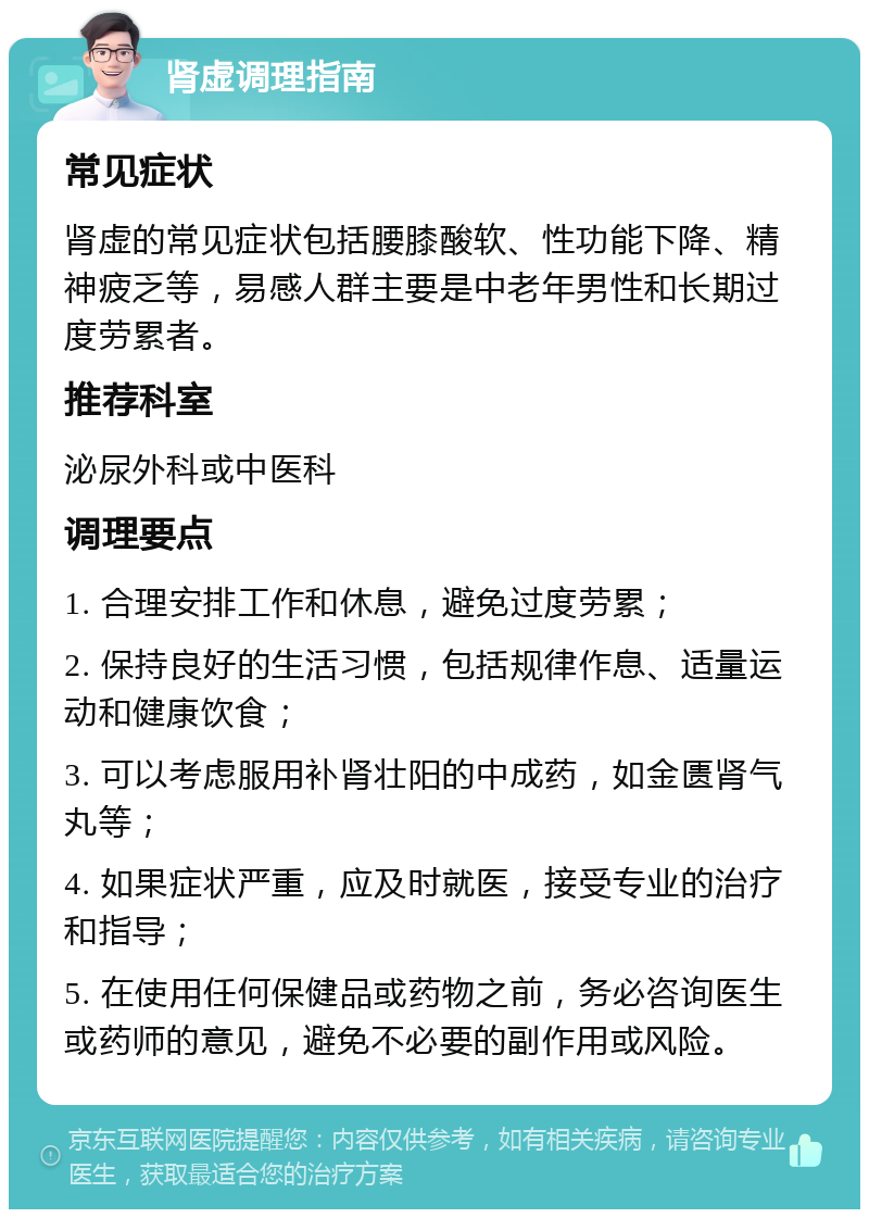 肾虚调理指南 常见症状 肾虚的常见症状包括腰膝酸软、性功能下降、精神疲乏等，易感人群主要是中老年男性和长期过度劳累者。 推荐科室 泌尿外科或中医科 调理要点 1. 合理安排工作和休息，避免过度劳累； 2. 保持良好的生活习惯，包括规律作息、适量运动和健康饮食； 3. 可以考虑服用补肾壮阳的中成药，如金匮肾气丸等； 4. 如果症状严重，应及时就医，接受专业的治疗和指导； 5. 在使用任何保健品或药物之前，务必咨询医生或药师的意见，避免不必要的副作用或风险。