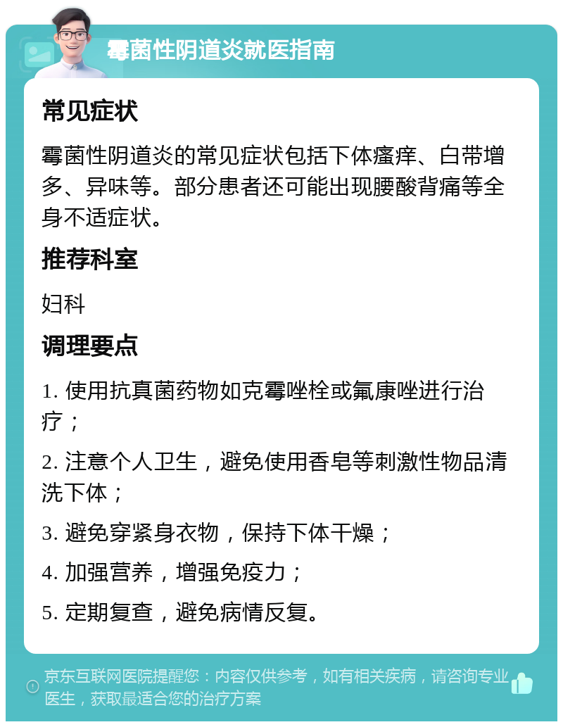 霉菌性阴道炎就医指南 常见症状 霉菌性阴道炎的常见症状包括下体瘙痒、白带增多、异味等。部分患者还可能出现腰酸背痛等全身不适症状。 推荐科室 妇科 调理要点 1. 使用抗真菌药物如克霉唑栓或氟康唑进行治疗； 2. 注意个人卫生，避免使用香皂等刺激性物品清洗下体； 3. 避免穿紧身衣物，保持下体干燥； 4. 加强营养，增强免疫力； 5. 定期复查，避免病情反复。