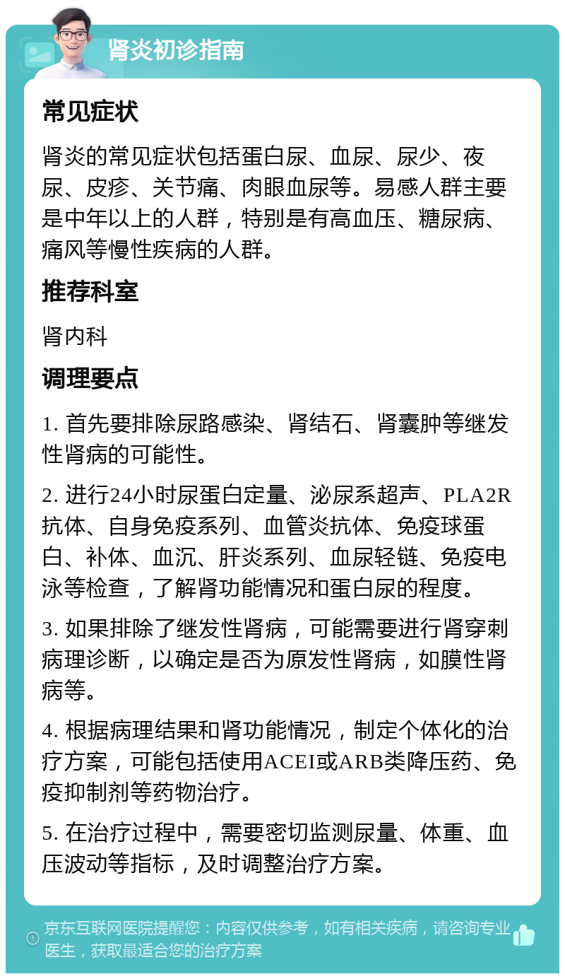 肾炎初诊指南 常见症状 肾炎的常见症状包括蛋白尿、血尿、尿少、夜尿、皮疹、关节痛、肉眼血尿等。易感人群主要是中年以上的人群，特别是有高血压、糖尿病、痛风等慢性疾病的人群。 推荐科室 肾内科 调理要点 1. 首先要排除尿路感染、肾结石、肾囊肿等继发性肾病的可能性。 2. 进行24小时尿蛋白定量、泌尿系超声、PLA2R抗体、自身免疫系列、血管炎抗体、免疫球蛋白、补体、血沉、肝炎系列、血尿轻链、免疫电泳等检查，了解肾功能情况和蛋白尿的程度。 3. 如果排除了继发性肾病，可能需要进行肾穿刺病理诊断，以确定是否为原发性肾病，如膜性肾病等。 4. 根据病理结果和肾功能情况，制定个体化的治疗方案，可能包括使用ACEI或ARB类降压药、免疫抑制剂等药物治疗。 5. 在治疗过程中，需要密切监测尿量、体重、血压波动等指标，及时调整治疗方案。