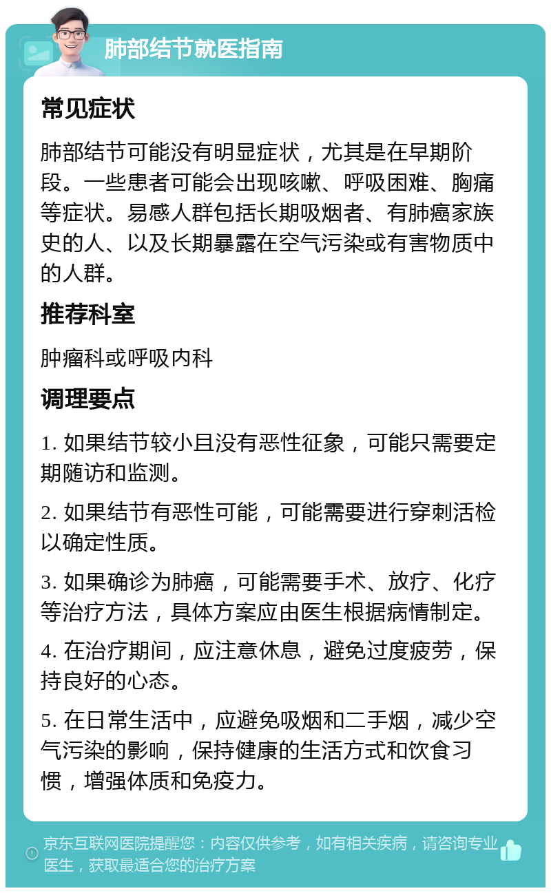 肺部结节就医指南 常见症状 肺部结节可能没有明显症状，尤其是在早期阶段。一些患者可能会出现咳嗽、呼吸困难、胸痛等症状。易感人群包括长期吸烟者、有肺癌家族史的人、以及长期暴露在空气污染或有害物质中的人群。 推荐科室 肿瘤科或呼吸内科 调理要点 1. 如果结节较小且没有恶性征象，可能只需要定期随访和监测。 2. 如果结节有恶性可能，可能需要进行穿刺活检以确定性质。 3. 如果确诊为肺癌，可能需要手术、放疗、化疗等治疗方法，具体方案应由医生根据病情制定。 4. 在治疗期间，应注意休息，避免过度疲劳，保持良好的心态。 5. 在日常生活中，应避免吸烟和二手烟，减少空气污染的影响，保持健康的生活方式和饮食习惯，增强体质和免疫力。