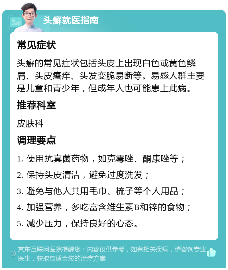 头癣就医指南 常见症状 头癣的常见症状包括头皮上出现白色或黄色鳞屑、头皮瘙痒、头发变脆易断等。易感人群主要是儿童和青少年，但成年人也可能患上此病。 推荐科室 皮肤科 调理要点 1. 使用抗真菌药物，如克霉唑、酮康唑等； 2. 保持头皮清洁，避免过度洗发； 3. 避免与他人共用毛巾、梳子等个人用品； 4. 加强营养，多吃富含维生素B和锌的食物； 5. 减少压力，保持良好的心态。