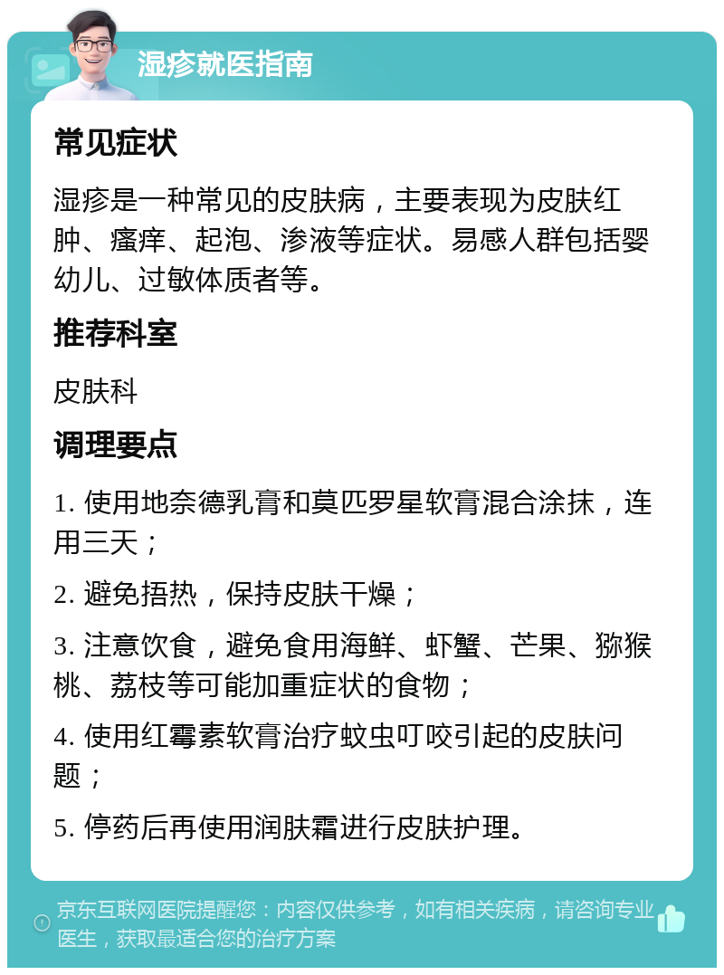 湿疹就医指南 常见症状 湿疹是一种常见的皮肤病，主要表现为皮肤红肿、瘙痒、起泡、渗液等症状。易感人群包括婴幼儿、过敏体质者等。 推荐科室 皮肤科 调理要点 1. 使用地奈德乳膏和莫匹罗星软膏混合涂抹，连用三天； 2. 避免捂热，保持皮肤干燥； 3. 注意饮食，避免食用海鲜、虾蟹、芒果、猕猴桃、荔枝等可能加重症状的食物； 4. 使用红霉素软膏治疗蚊虫叮咬引起的皮肤问题； 5. 停药后再使用润肤霜进行皮肤护理。