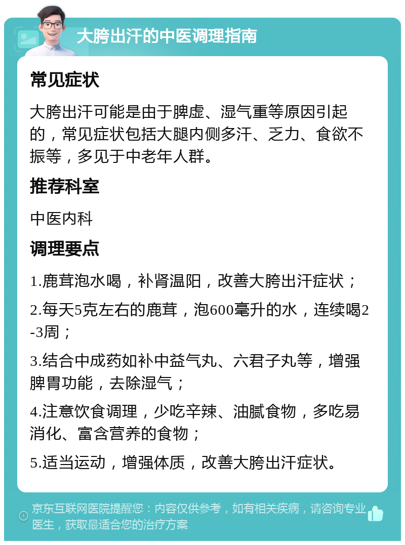 大胯出汗的中医调理指南 常见症状 大胯出汗可能是由于脾虚、湿气重等原因引起的，常见症状包括大腿内侧多汗、乏力、食欲不振等，多见于中老年人群。 推荐科室 中医内科 调理要点 1.鹿茸泡水喝，补肾温阳，改善大胯出汗症状； 2.每天5克左右的鹿茸，泡600毫升的水，连续喝2-3周； 3.结合中成药如补中益气丸、六君子丸等，增强脾胃功能，去除湿气； 4.注意饮食调理，少吃辛辣、油腻食物，多吃易消化、富含营养的食物； 5.适当运动，增强体质，改善大胯出汗症状。