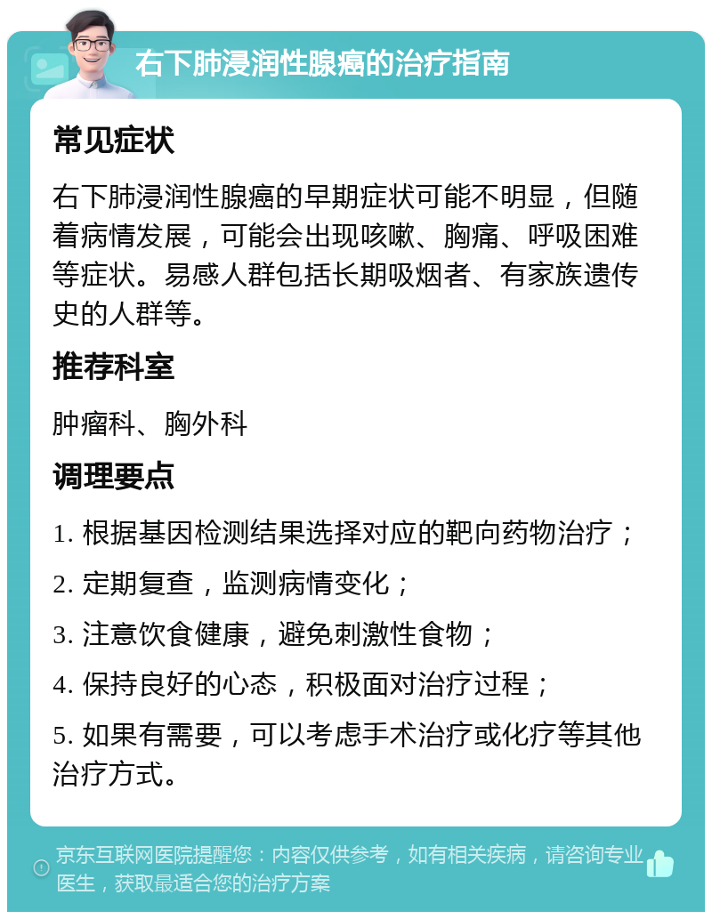 右下肺浸润性腺癌的治疗指南 常见症状 右下肺浸润性腺癌的早期症状可能不明显，但随着病情发展，可能会出现咳嗽、胸痛、呼吸困难等症状。易感人群包括长期吸烟者、有家族遗传史的人群等。 推荐科室 肿瘤科、胸外科 调理要点 1. 根据基因检测结果选择对应的靶向药物治疗； 2. 定期复查，监测病情变化； 3. 注意饮食健康，避免刺激性食物； 4. 保持良好的心态，积极面对治疗过程； 5. 如果有需要，可以考虑手术治疗或化疗等其他治疗方式。