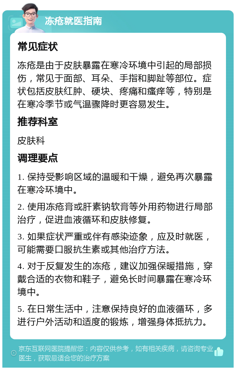 冻疮就医指南 常见症状 冻疮是由于皮肤暴露在寒冷环境中引起的局部损伤，常见于面部、耳朵、手指和脚趾等部位。症状包括皮肤红肿、硬块、疼痛和瘙痒等，特别是在寒冷季节或气温骤降时更容易发生。 推荐科室 皮肤科 调理要点 1. 保持受影响区域的温暖和干燥，避免再次暴露在寒冷环境中。 2. 使用冻疮膏或肝素钠软膏等外用药物进行局部治疗，促进血液循环和皮肤修复。 3. 如果症状严重或伴有感染迹象，应及时就医，可能需要口服抗生素或其他治疗方法。 4. 对于反复发生的冻疮，建议加强保暖措施，穿戴合适的衣物和鞋子，避免长时间暴露在寒冷环境中。 5. 在日常生活中，注意保持良好的血液循环，多进行户外活动和适度的锻炼，增强身体抵抗力。