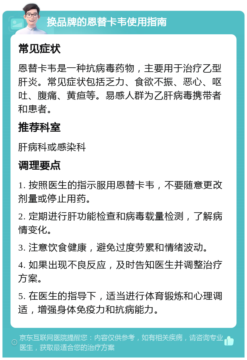 换品牌的恩替卡韦使用指南 常见症状 恩替卡韦是一种抗病毒药物，主要用于治疗乙型肝炎。常见症状包括乏力、食欲不振、恶心、呕吐、腹痛、黄疸等。易感人群为乙肝病毒携带者和患者。 推荐科室 肝病科或感染科 调理要点 1. 按照医生的指示服用恩替卡韦，不要随意更改剂量或停止用药。 2. 定期进行肝功能检查和病毒载量检测，了解病情变化。 3. 注意饮食健康，避免过度劳累和情绪波动。 4. 如果出现不良反应，及时告知医生并调整治疗方案。 5. 在医生的指导下，适当进行体育锻炼和心理调适，增强身体免疫力和抗病能力。