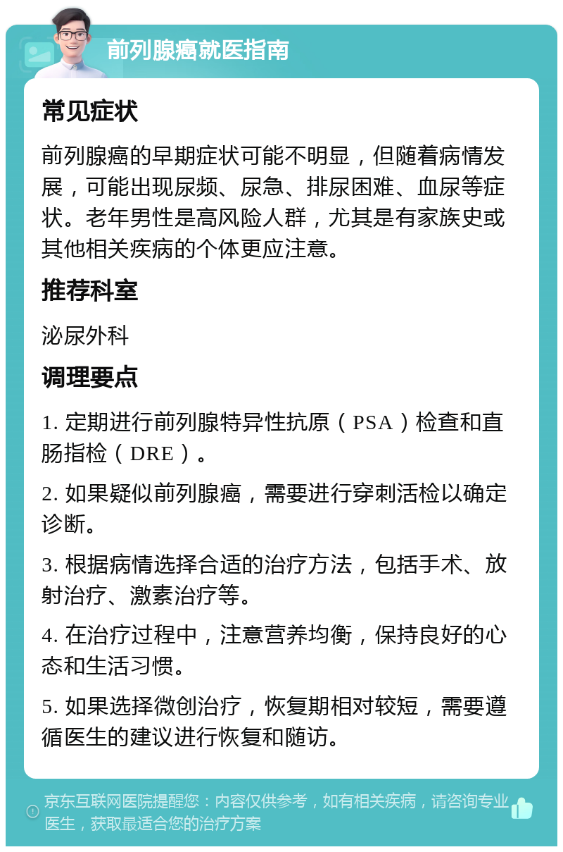 前列腺癌就医指南 常见症状 前列腺癌的早期症状可能不明显，但随着病情发展，可能出现尿频、尿急、排尿困难、血尿等症状。老年男性是高风险人群，尤其是有家族史或其他相关疾病的个体更应注意。 推荐科室 泌尿外科 调理要点 1. 定期进行前列腺特异性抗原（PSA）检查和直肠指检（DRE）。 2. 如果疑似前列腺癌，需要进行穿刺活检以确定诊断。 3. 根据病情选择合适的治疗方法，包括手术、放射治疗、激素治疗等。 4. 在治疗过程中，注意营养均衡，保持良好的心态和生活习惯。 5. 如果选择微创治疗，恢复期相对较短，需要遵循医生的建议进行恢复和随访。