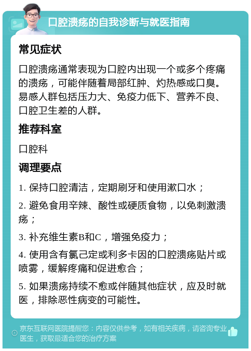 口腔溃疡的自我诊断与就医指南 常见症状 口腔溃疡通常表现为口腔内出现一个或多个疼痛的溃疡，可能伴随着局部红肿、灼热感或口臭。易感人群包括压力大、免疫力低下、营养不良、口腔卫生差的人群。 推荐科室 口腔科 调理要点 1. 保持口腔清洁，定期刷牙和使用漱口水； 2. 避免食用辛辣、酸性或硬质食物，以免刺激溃疡； 3. 补充维生素B和C，增强免疫力； 4. 使用含有氯己定或利多卡因的口腔溃疡贴片或喷雾，缓解疼痛和促进愈合； 5. 如果溃疡持续不愈或伴随其他症状，应及时就医，排除恶性病变的可能性。