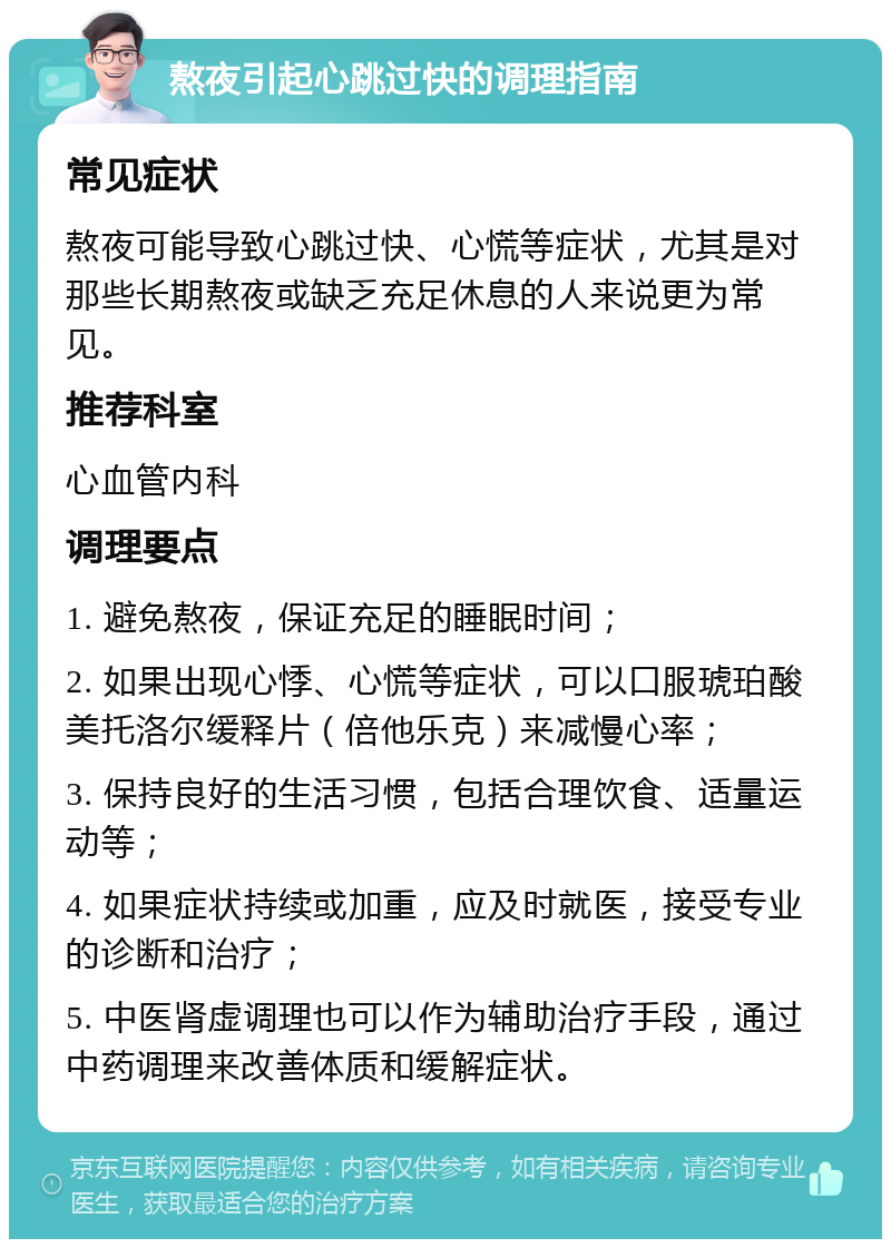 熬夜引起心跳过快的调理指南 常见症状 熬夜可能导致心跳过快、心慌等症状，尤其是对那些长期熬夜或缺乏充足休息的人来说更为常见。 推荐科室 心血管内科 调理要点 1. 避免熬夜，保证充足的睡眠时间； 2. 如果出现心悸、心慌等症状，可以口服琥珀酸美托洛尔缓释片（倍他乐克）来减慢心率； 3. 保持良好的生活习惯，包括合理饮食、适量运动等； 4. 如果症状持续或加重，应及时就医，接受专业的诊断和治疗； 5. 中医肾虚调理也可以作为辅助治疗手段，通过中药调理来改善体质和缓解症状。