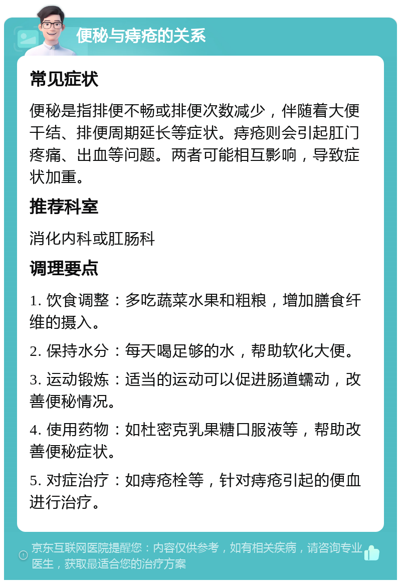 便秘与痔疮的关系 常见症状 便秘是指排便不畅或排便次数减少，伴随着大便干结、排便周期延长等症状。痔疮则会引起肛门疼痛、出血等问题。两者可能相互影响，导致症状加重。 推荐科室 消化内科或肛肠科 调理要点 1. 饮食调整：多吃蔬菜水果和粗粮，增加膳食纤维的摄入。 2. 保持水分：每天喝足够的水，帮助软化大便。 3. 运动锻炼：适当的运动可以促进肠道蠕动，改善便秘情况。 4. 使用药物：如杜密克乳果糖口服液等，帮助改善便秘症状。 5. 对症治疗：如痔疮栓等，针对痔疮引起的便血进行治疗。