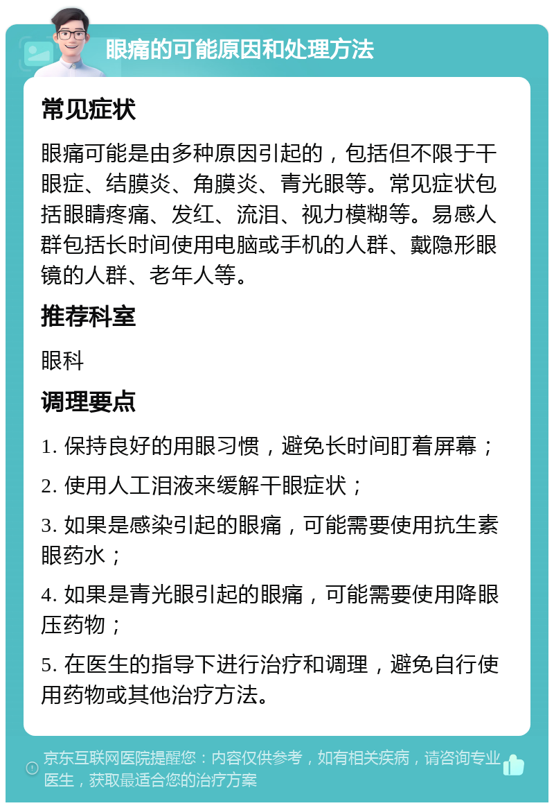 眼痛的可能原因和处理方法 常见症状 眼痛可能是由多种原因引起的，包括但不限于干眼症、结膜炎、角膜炎、青光眼等。常见症状包括眼睛疼痛、发红、流泪、视力模糊等。易感人群包括长时间使用电脑或手机的人群、戴隐形眼镜的人群、老年人等。 推荐科室 眼科 调理要点 1. 保持良好的用眼习惯，避免长时间盯着屏幕； 2. 使用人工泪液来缓解干眼症状； 3. 如果是感染引起的眼痛，可能需要使用抗生素眼药水； 4. 如果是青光眼引起的眼痛，可能需要使用降眼压药物； 5. 在医生的指导下进行治疗和调理，避免自行使用药物或其他治疗方法。