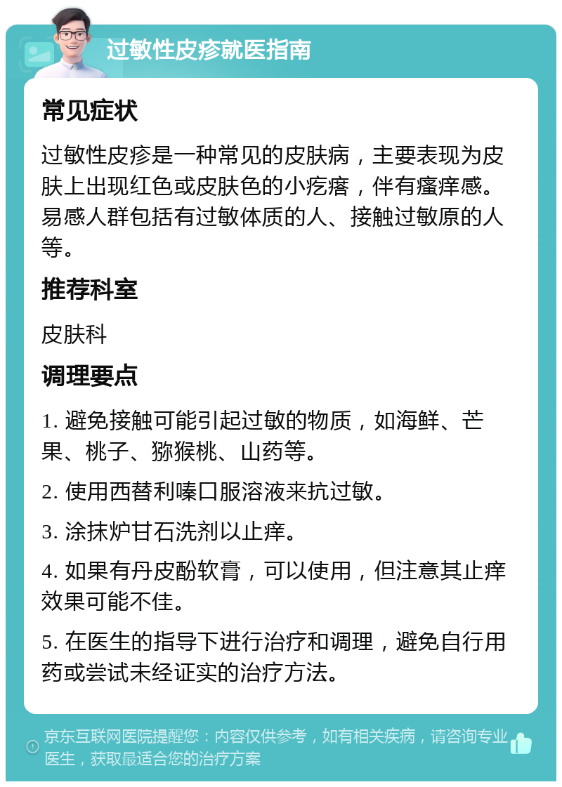 过敏性皮疹就医指南 常见症状 过敏性皮疹是一种常见的皮肤病，主要表现为皮肤上出现红色或皮肤色的小疙瘩，伴有瘙痒感。易感人群包括有过敏体质的人、接触过敏原的人等。 推荐科室 皮肤科 调理要点 1. 避免接触可能引起过敏的物质，如海鲜、芒果、桃子、猕猴桃、山药等。 2. 使用西替利嗪口服溶液来抗过敏。 3. 涂抹炉甘石洗剂以止痒。 4. 如果有丹皮酚软膏，可以使用，但注意其止痒效果可能不佳。 5. 在医生的指导下进行治疗和调理，避免自行用药或尝试未经证实的治疗方法。