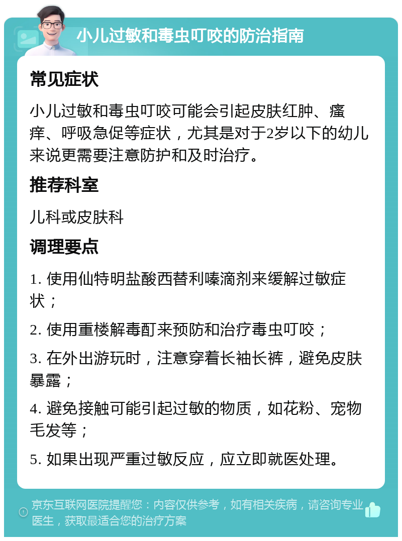 小儿过敏和毒虫叮咬的防治指南 常见症状 小儿过敏和毒虫叮咬可能会引起皮肤红肿、瘙痒、呼吸急促等症状，尤其是对于2岁以下的幼儿来说更需要注意防护和及时治疗。 推荐科室 儿科或皮肤科 调理要点 1. 使用仙特明盐酸西替利嗪滴剂来缓解过敏症状； 2. 使用重楼解毒酊来预防和治疗毒虫叮咬； 3. 在外出游玩时，注意穿着长袖长裤，避免皮肤暴露； 4. 避免接触可能引起过敏的物质，如花粉、宠物毛发等； 5. 如果出现严重过敏反应，应立即就医处理。