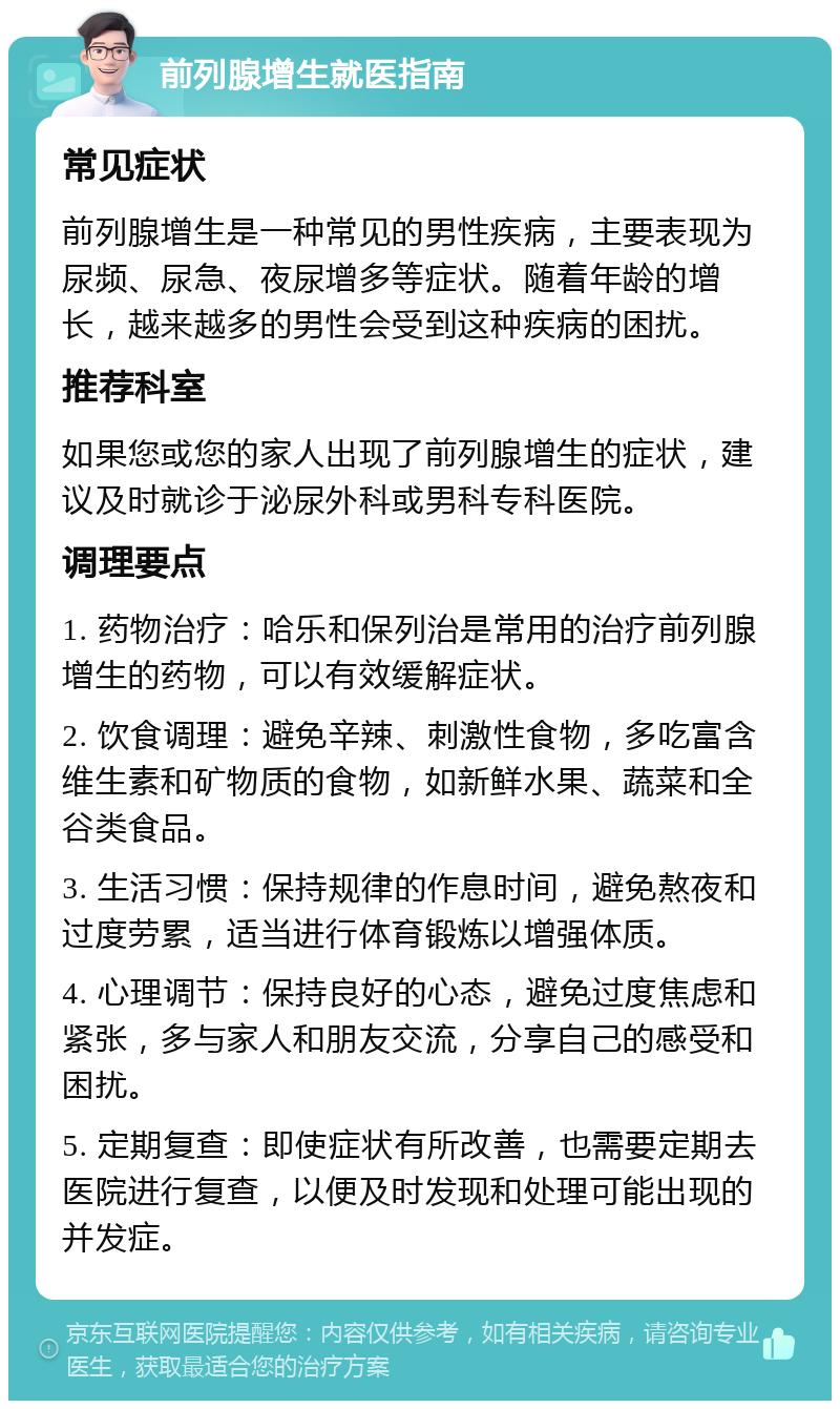 前列腺增生就医指南 常见症状 前列腺增生是一种常见的男性疾病，主要表现为尿频、尿急、夜尿增多等症状。随着年龄的增长，越来越多的男性会受到这种疾病的困扰。 推荐科室 如果您或您的家人出现了前列腺增生的症状，建议及时就诊于泌尿外科或男科专科医院。 调理要点 1. 药物治疗：哈乐和保列治是常用的治疗前列腺增生的药物，可以有效缓解症状。 2. 饮食调理：避免辛辣、刺激性食物，多吃富含维生素和矿物质的食物，如新鲜水果、蔬菜和全谷类食品。 3. 生活习惯：保持规律的作息时间，避免熬夜和过度劳累，适当进行体育锻炼以增强体质。 4. 心理调节：保持良好的心态，避免过度焦虑和紧张，多与家人和朋友交流，分享自己的感受和困扰。 5. 定期复查：即使症状有所改善，也需要定期去医院进行复查，以便及时发现和处理可能出现的并发症。