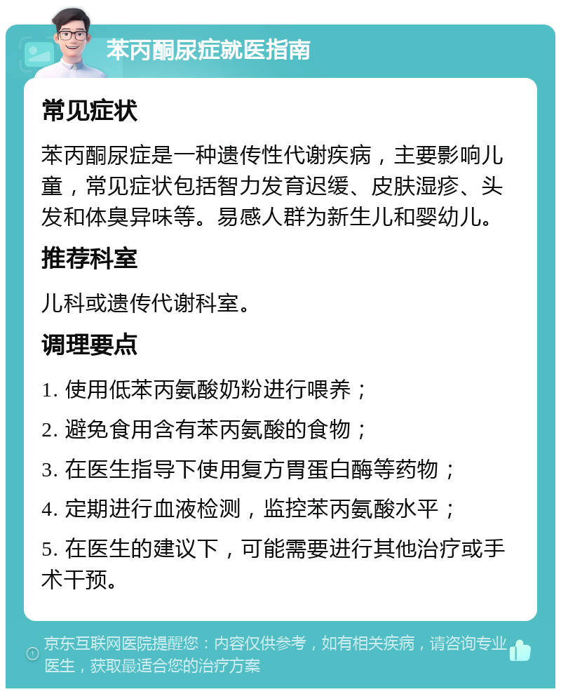 苯丙酮尿症就医指南 常见症状 苯丙酮尿症是一种遗传性代谢疾病，主要影响儿童，常见症状包括智力发育迟缓、皮肤湿疹、头发和体臭异味等。易感人群为新生儿和婴幼儿。 推荐科室 儿科或遗传代谢科室。 调理要点 1. 使用低苯丙氨酸奶粉进行喂养； 2. 避免食用含有苯丙氨酸的食物； 3. 在医生指导下使用复方胃蛋白酶等药物； 4. 定期进行血液检测，监控苯丙氨酸水平； 5. 在医生的建议下，可能需要进行其他治疗或手术干预。