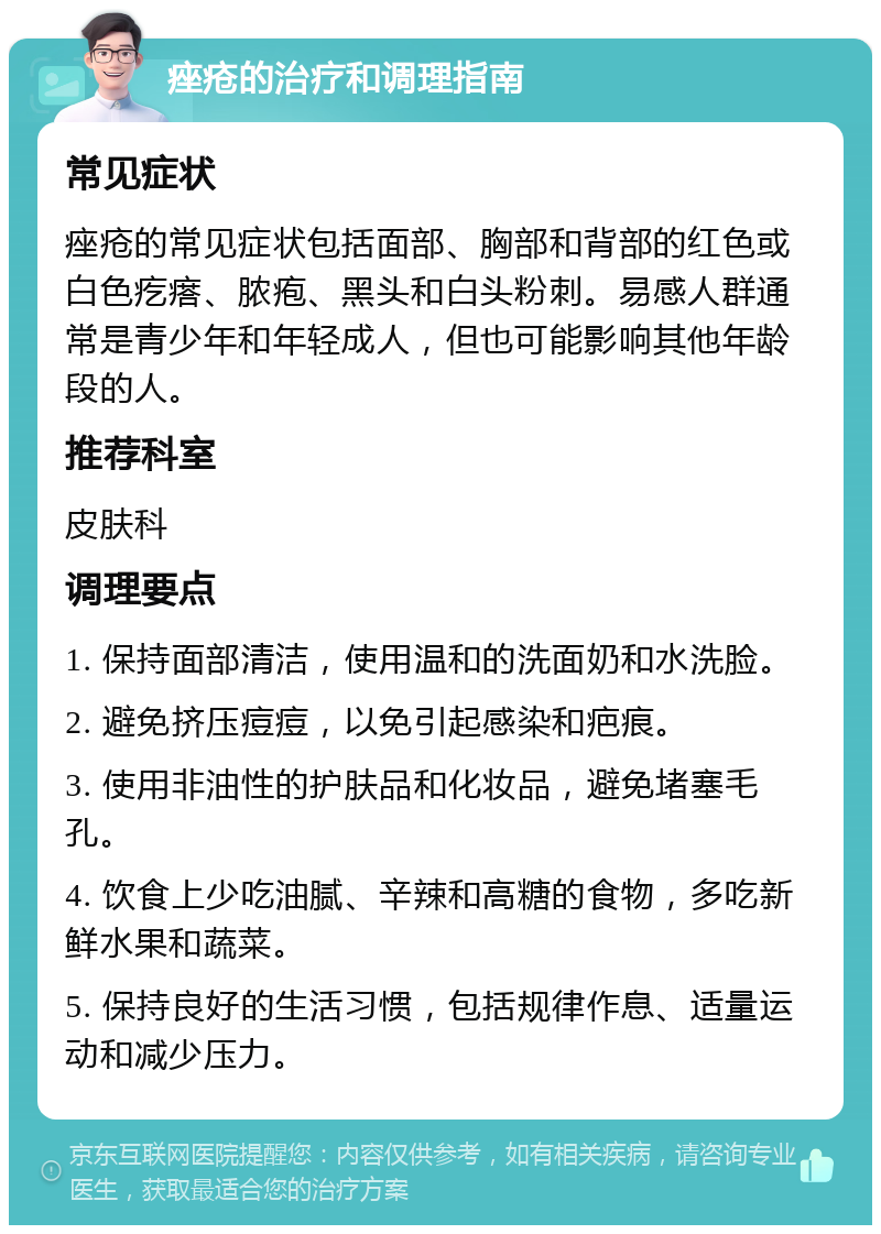 痤疮的治疗和调理指南 常见症状 痤疮的常见症状包括面部、胸部和背部的红色或白色疙瘩、脓疱、黑头和白头粉刺。易感人群通常是青少年和年轻成人，但也可能影响其他年龄段的人。 推荐科室 皮肤科 调理要点 1. 保持面部清洁，使用温和的洗面奶和水洗脸。 2. 避免挤压痘痘，以免引起感染和疤痕。 3. 使用非油性的护肤品和化妆品，避免堵塞毛孔。 4. 饮食上少吃油腻、辛辣和高糖的食物，多吃新鲜水果和蔬菜。 5. 保持良好的生活习惯，包括规律作息、适量运动和减少压力。