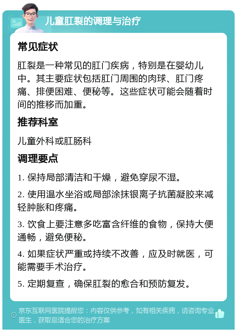 儿童肛裂的调理与治疗 常见症状 肛裂是一种常见的肛门疾病，特别是在婴幼儿中。其主要症状包括肛门周围的肉球、肛门疼痛、排便困难、便秘等。这些症状可能会随着时间的推移而加重。 推荐科室 儿童外科或肛肠科 调理要点 1. 保持局部清洁和干燥，避免穿尿不湿。 2. 使用温水坐浴或局部涂抹银离子抗菌凝胶来减轻肿胀和疼痛。 3. 饮食上要注意多吃富含纤维的食物，保持大便通畅，避免便秘。 4. 如果症状严重或持续不改善，应及时就医，可能需要手术治疗。 5. 定期复查，确保肛裂的愈合和预防复发。