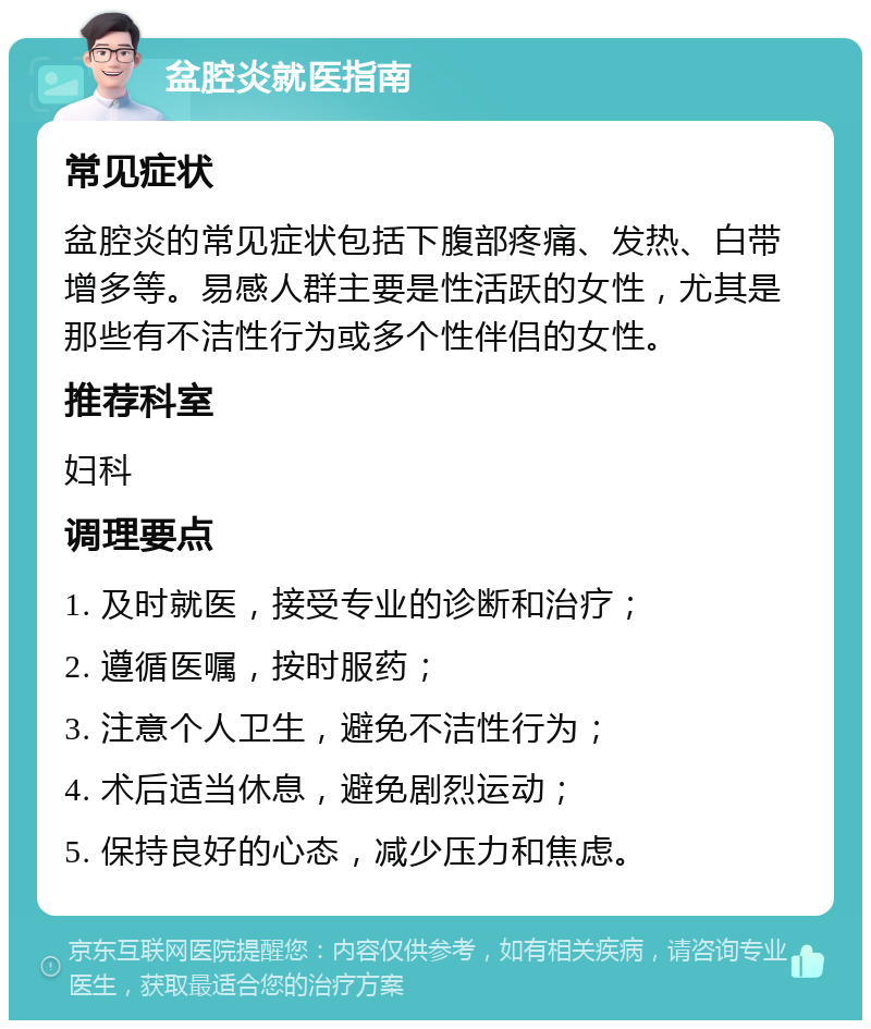 盆腔炎就医指南 常见症状 盆腔炎的常见症状包括下腹部疼痛、发热、白带增多等。易感人群主要是性活跃的女性，尤其是那些有不洁性行为或多个性伴侣的女性。 推荐科室 妇科 调理要点 1. 及时就医，接受专业的诊断和治疗； 2. 遵循医嘱，按时服药； 3. 注意个人卫生，避免不洁性行为； 4. 术后适当休息，避免剧烈运动； 5. 保持良好的心态，减少压力和焦虑。