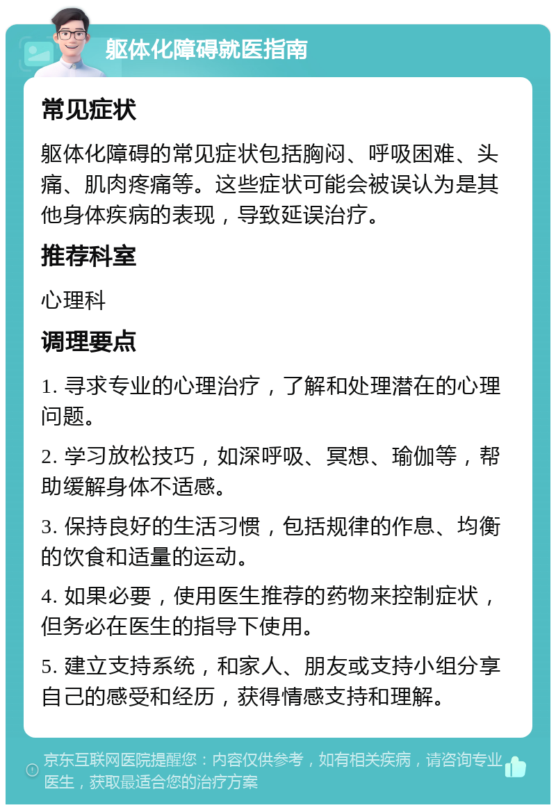 躯体化障碍就医指南 常见症状 躯体化障碍的常见症状包括胸闷、呼吸困难、头痛、肌肉疼痛等。这些症状可能会被误认为是其他身体疾病的表现，导致延误治疗。 推荐科室 心理科 调理要点 1. 寻求专业的心理治疗，了解和处理潜在的心理问题。 2. 学习放松技巧，如深呼吸、冥想、瑜伽等，帮助缓解身体不适感。 3. 保持良好的生活习惯，包括规律的作息、均衡的饮食和适量的运动。 4. 如果必要，使用医生推荐的药物来控制症状，但务必在医生的指导下使用。 5. 建立支持系统，和家人、朋友或支持小组分享自己的感受和经历，获得情感支持和理解。