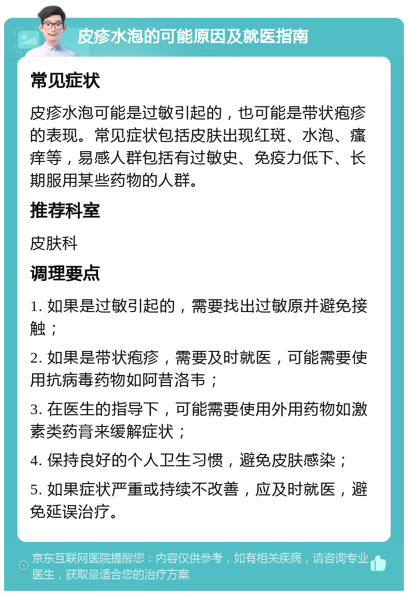 皮疹水泡的可能原因及就医指南 常见症状 皮疹水泡可能是过敏引起的，也可能是带状疱疹的表现。常见症状包括皮肤出现红斑、水泡、瘙痒等，易感人群包括有过敏史、免疫力低下、长期服用某些药物的人群。 推荐科室 皮肤科 调理要点 1. 如果是过敏引起的，需要找出过敏原并避免接触； 2. 如果是带状疱疹，需要及时就医，可能需要使用抗病毒药物如阿昔洛韦； 3. 在医生的指导下，可能需要使用外用药物如激素类药膏来缓解症状； 4. 保持良好的个人卫生习惯，避免皮肤感染； 5. 如果症状严重或持续不改善，应及时就医，避免延误治疗。