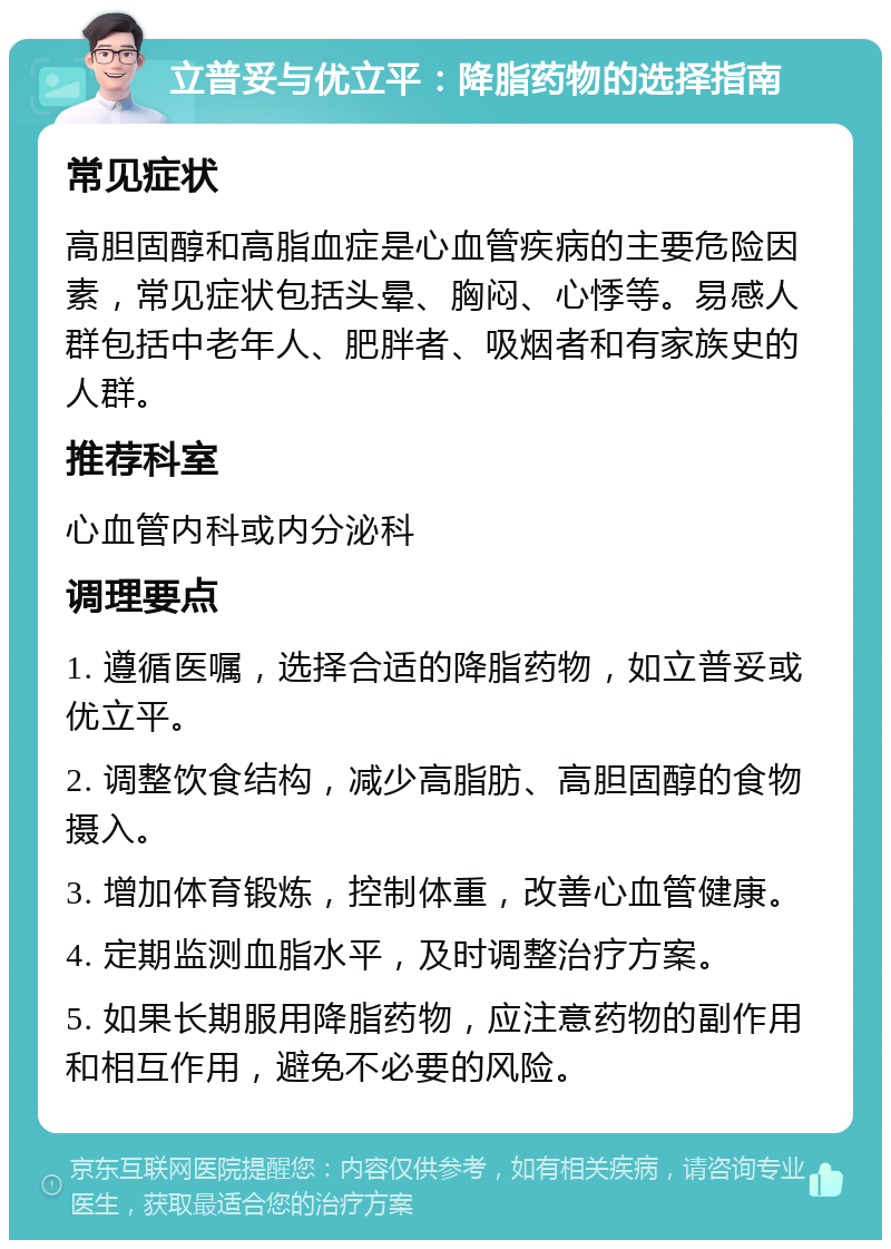 立普妥与优立平：降脂药物的选择指南 常见症状 高胆固醇和高脂血症是心血管疾病的主要危险因素，常见症状包括头晕、胸闷、心悸等。易感人群包括中老年人、肥胖者、吸烟者和有家族史的人群。 推荐科室 心血管内科或内分泌科 调理要点 1. 遵循医嘱，选择合适的降脂药物，如立普妥或优立平。 2. 调整饮食结构，减少高脂肪、高胆固醇的食物摄入。 3. 增加体育锻炼，控制体重，改善心血管健康。 4. 定期监测血脂水平，及时调整治疗方案。 5. 如果长期服用降脂药物，应注意药物的副作用和相互作用，避免不必要的风险。