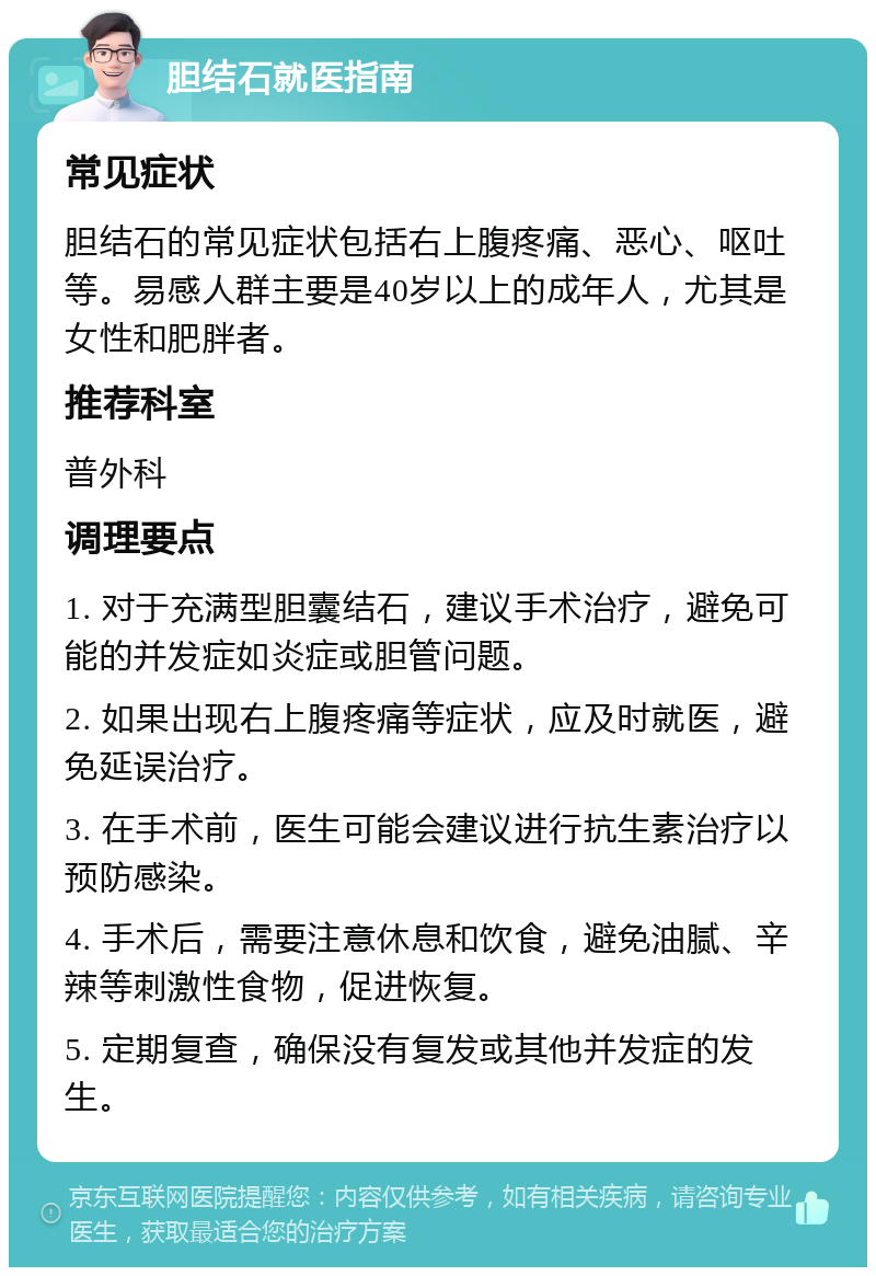 胆结石就医指南 常见症状 胆结石的常见症状包括右上腹疼痛、恶心、呕吐等。易感人群主要是40岁以上的成年人，尤其是女性和肥胖者。 推荐科室 普外科 调理要点 1. 对于充满型胆囊结石，建议手术治疗，避免可能的并发症如炎症或胆管问题。 2. 如果出现右上腹疼痛等症状，应及时就医，避免延误治疗。 3. 在手术前，医生可能会建议进行抗生素治疗以预防感染。 4. 手术后，需要注意休息和饮食，避免油腻、辛辣等刺激性食物，促进恢复。 5. 定期复查，确保没有复发或其他并发症的发生。