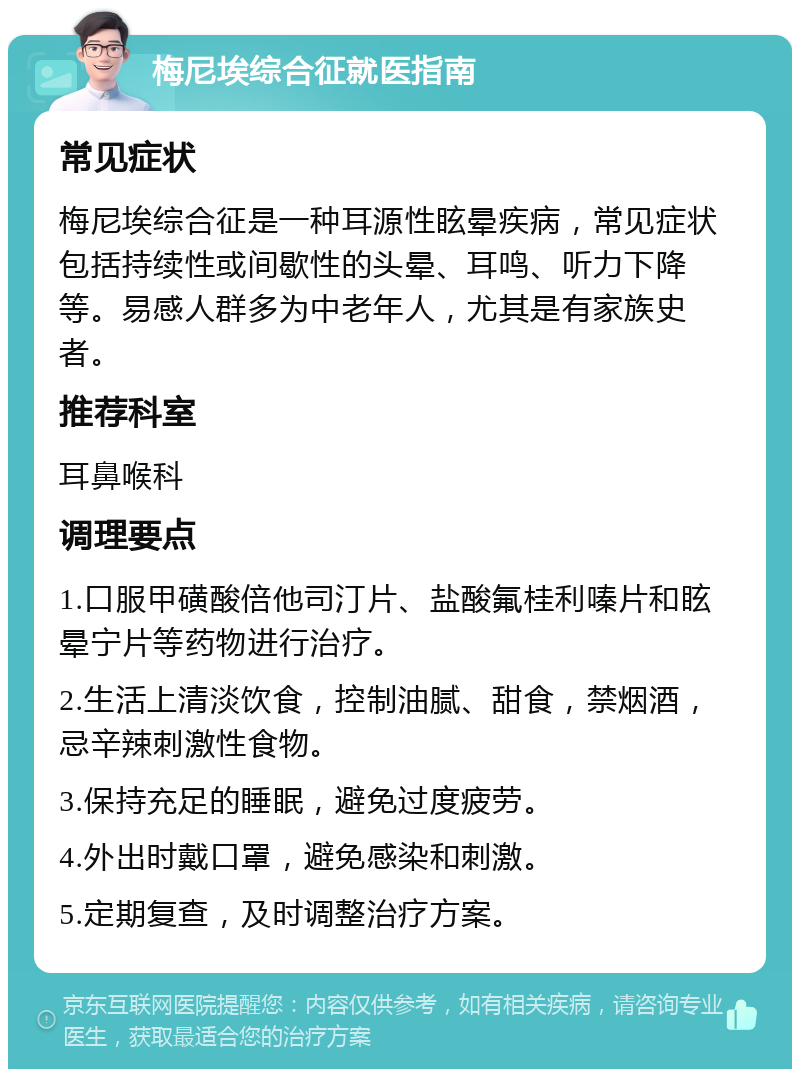 梅尼埃综合征就医指南 常见症状 梅尼埃综合征是一种耳源性眩晕疾病，常见症状包括持续性或间歇性的头晕、耳鸣、听力下降等。易感人群多为中老年人，尤其是有家族史者。 推荐科室 耳鼻喉科 调理要点 1.口服甲磺酸倍他司汀片、盐酸氟桂利嗪片和眩晕宁片等药物进行治疗。 2.生活上清淡饮食，控制油腻、甜食，禁烟酒，忌辛辣刺激性食物。 3.保持充足的睡眠，避免过度疲劳。 4.外出时戴口罩，避免感染和刺激。 5.定期复查，及时调整治疗方案。