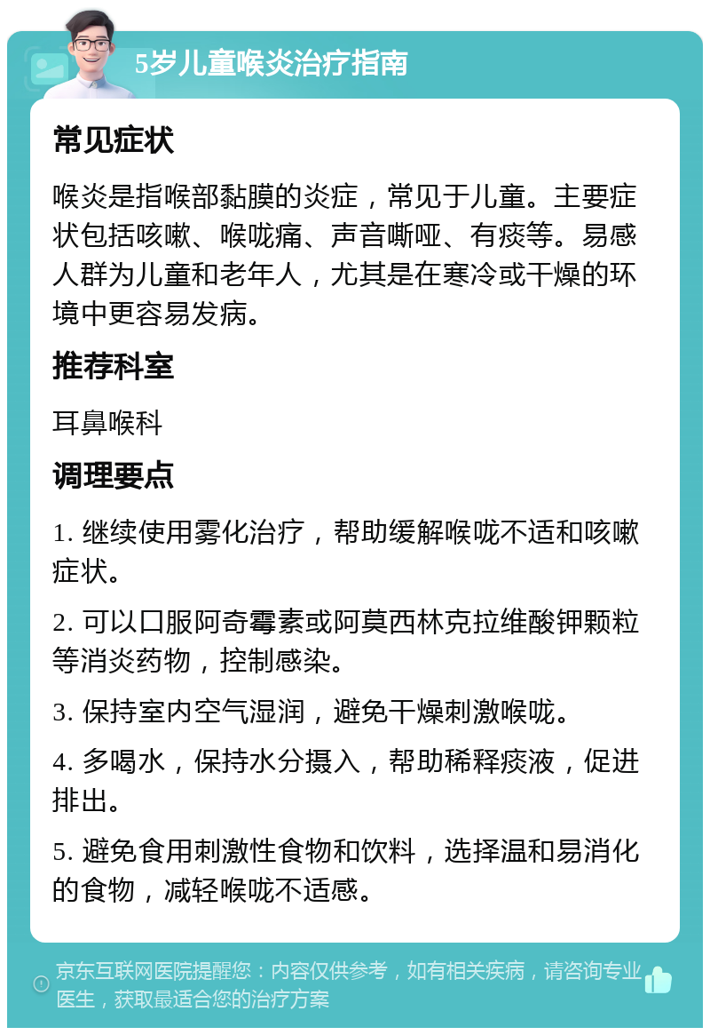 5岁儿童喉炎治疗指南 常见症状 喉炎是指喉部黏膜的炎症，常见于儿童。主要症状包括咳嗽、喉咙痛、声音嘶哑、有痰等。易感人群为儿童和老年人，尤其是在寒冷或干燥的环境中更容易发病。 推荐科室 耳鼻喉科 调理要点 1. 继续使用雾化治疗，帮助缓解喉咙不适和咳嗽症状。 2. 可以口服阿奇霉素或阿莫西林克拉维酸钾颗粒等消炎药物，控制感染。 3. 保持室内空气湿润，避免干燥刺激喉咙。 4. 多喝水，保持水分摄入，帮助稀释痰液，促进排出。 5. 避免食用刺激性食物和饮料，选择温和易消化的食物，减轻喉咙不适感。