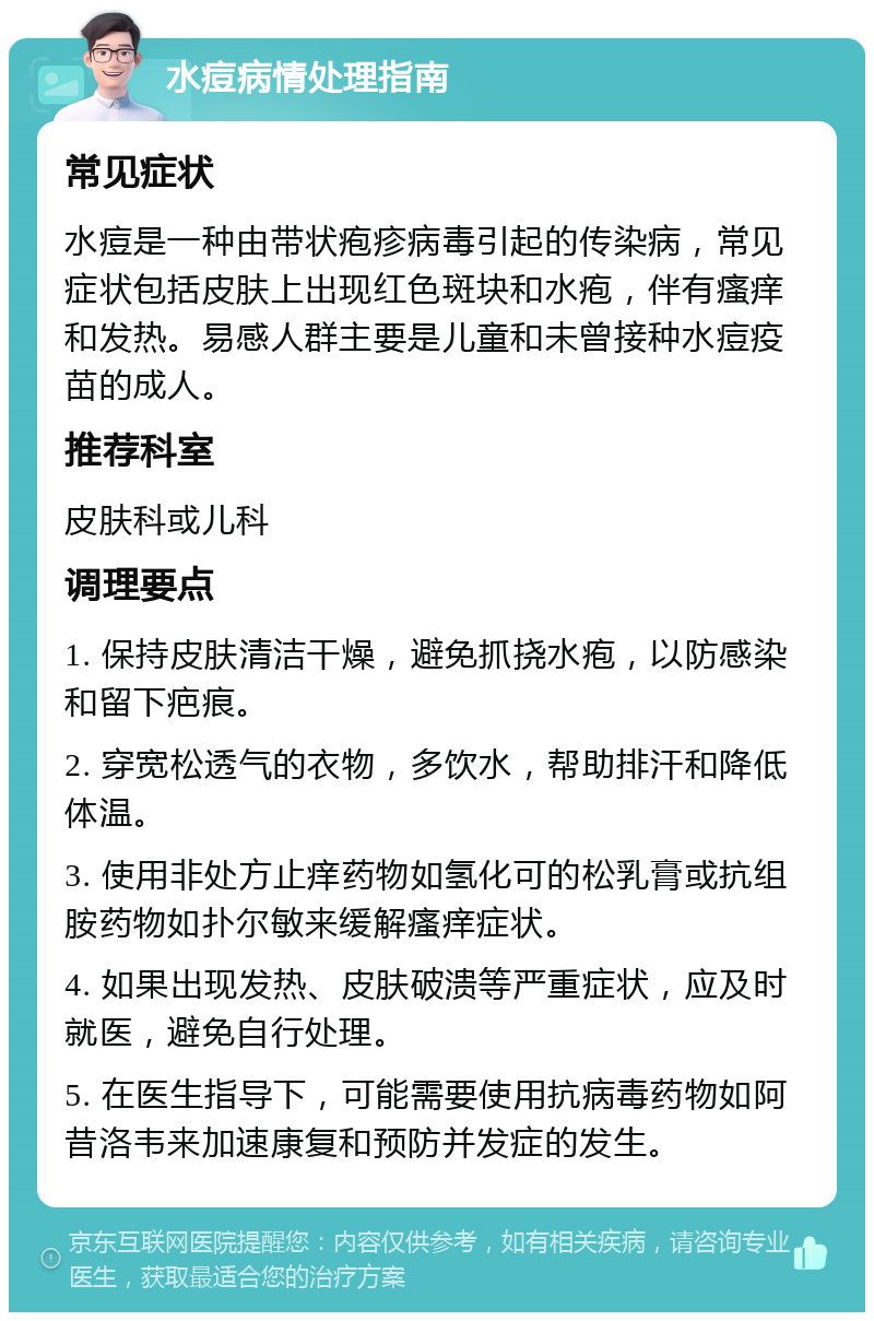 水痘病情处理指南 常见症状 水痘是一种由带状疱疹病毒引起的传染病，常见症状包括皮肤上出现红色斑块和水疱，伴有瘙痒和发热。易感人群主要是儿童和未曾接种水痘疫苗的成人。 推荐科室 皮肤科或儿科 调理要点 1. 保持皮肤清洁干燥，避免抓挠水疱，以防感染和留下疤痕。 2. 穿宽松透气的衣物，多饮水，帮助排汗和降低体温。 3. 使用非处方止痒药物如氢化可的松乳膏或抗组胺药物如扑尔敏来缓解瘙痒症状。 4. 如果出现发热、皮肤破溃等严重症状，应及时就医，避免自行处理。 5. 在医生指导下，可能需要使用抗病毒药物如阿昔洛韦来加速康复和预防并发症的发生。