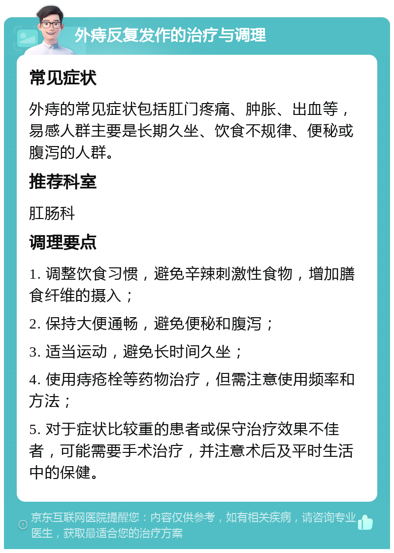 外痔反复发作的治疗与调理 常见症状 外痔的常见症状包括肛门疼痛、肿胀、出血等，易感人群主要是长期久坐、饮食不规律、便秘或腹泻的人群。 推荐科室 肛肠科 调理要点 1. 调整饮食习惯，避免辛辣刺激性食物，增加膳食纤维的摄入； 2. 保持大便通畅，避免便秘和腹泻； 3. 适当运动，避免长时间久坐； 4. 使用痔疮栓等药物治疗，但需注意使用频率和方法； 5. 对于症状比较重的患者或保守治疗效果不佳者，可能需要手术治疗，并注意术后及平时生活中的保健。