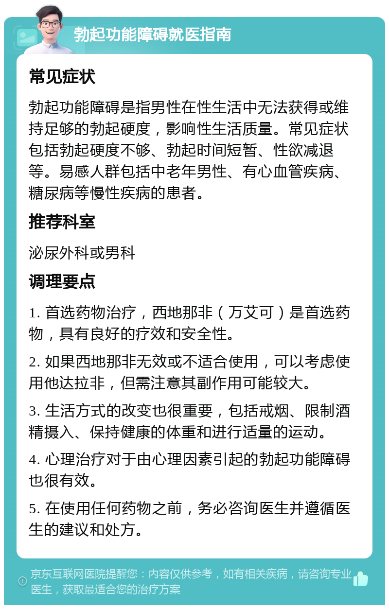 勃起功能障碍就医指南 常见症状 勃起功能障碍是指男性在性生活中无法获得或维持足够的勃起硬度，影响性生活质量。常见症状包括勃起硬度不够、勃起时间短暂、性欲减退等。易感人群包括中老年男性、有心血管疾病、糖尿病等慢性疾病的患者。 推荐科室 泌尿外科或男科 调理要点 1. 首选药物治疗，西地那非（万艾可）是首选药物，具有良好的疗效和安全性。 2. 如果西地那非无效或不适合使用，可以考虑使用他达拉非，但需注意其副作用可能较大。 3. 生活方式的改变也很重要，包括戒烟、限制酒精摄入、保持健康的体重和进行适量的运动。 4. 心理治疗对于由心理因素引起的勃起功能障碍也很有效。 5. 在使用任何药物之前，务必咨询医生并遵循医生的建议和处方。